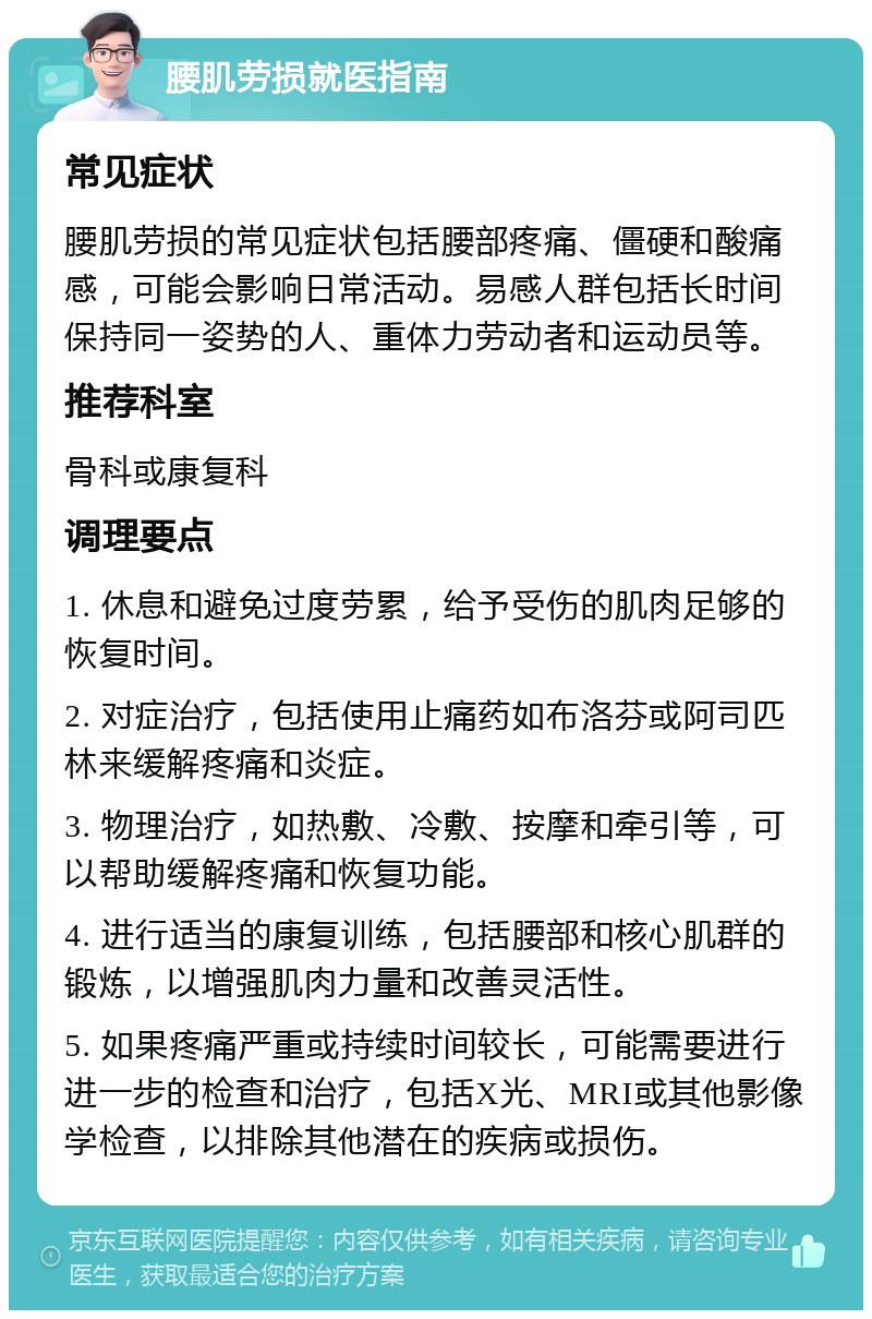 腰肌劳损就医指南 常见症状 腰肌劳损的常见症状包括腰部疼痛、僵硬和酸痛感，可能会影响日常活动。易感人群包括长时间保持同一姿势的人、重体力劳动者和运动员等。 推荐科室 骨科或康复科 调理要点 1. 休息和避免过度劳累，给予受伤的肌肉足够的恢复时间。 2. 对症治疗，包括使用止痛药如布洛芬或阿司匹林来缓解疼痛和炎症。 3. 物理治疗，如热敷、冷敷、按摩和牵引等，可以帮助缓解疼痛和恢复功能。 4. 进行适当的康复训练，包括腰部和核心肌群的锻炼，以增强肌肉力量和改善灵活性。 5. 如果疼痛严重或持续时间较长，可能需要进行进一步的检查和治疗，包括X光、MRI或其他影像学检查，以排除其他潜在的疾病或损伤。