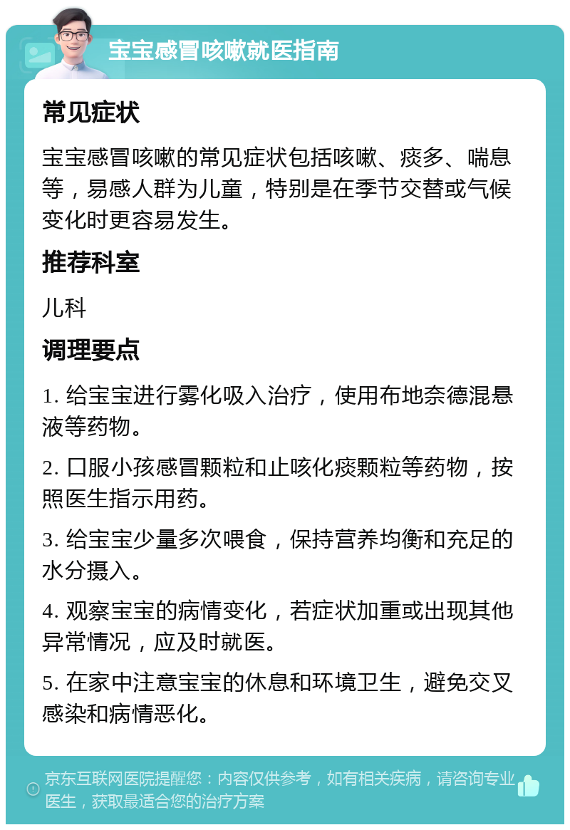 宝宝感冒咳嗽就医指南 常见症状 宝宝感冒咳嗽的常见症状包括咳嗽、痰多、喘息等，易感人群为儿童，特别是在季节交替或气候变化时更容易发生。 推荐科室 儿科 调理要点 1. 给宝宝进行雾化吸入治疗，使用布地奈德混悬液等药物。 2. 口服小孩感冒颗粒和止咳化痰颗粒等药物，按照医生指示用药。 3. 给宝宝少量多次喂食，保持营养均衡和充足的水分摄入。 4. 观察宝宝的病情变化，若症状加重或出现其他异常情况，应及时就医。 5. 在家中注意宝宝的休息和环境卫生，避免交叉感染和病情恶化。