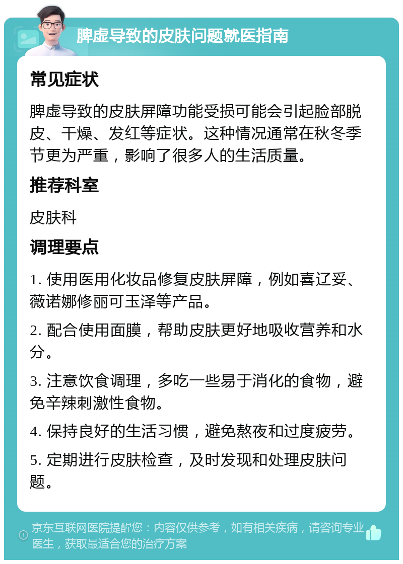 脾虚导致的皮肤问题就医指南 常见症状 脾虚导致的皮肤屏障功能受损可能会引起脸部脱皮、干燥、发红等症状。这种情况通常在秋冬季节更为严重，影响了很多人的生活质量。 推荐科室 皮肤科 调理要点 1. 使用医用化妆品修复皮肤屏障，例如喜辽妥、薇诺娜修丽可玉泽等产品。 2. 配合使用面膜，帮助皮肤更好地吸收营养和水分。 3. 注意饮食调理，多吃一些易于消化的食物，避免辛辣刺激性食物。 4. 保持良好的生活习惯，避免熬夜和过度疲劳。 5. 定期进行皮肤检查，及时发现和处理皮肤问题。