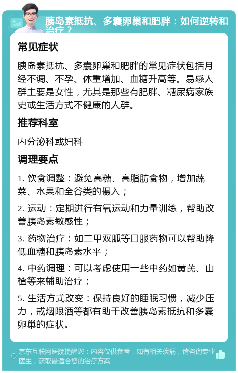 胰岛素抵抗、多囊卵巢和肥胖：如何逆转和治疗？ 常见症状 胰岛素抵抗、多囊卵巢和肥胖的常见症状包括月经不调、不孕、体重增加、血糖升高等。易感人群主要是女性，尤其是那些有肥胖、糖尿病家族史或生活方式不健康的人群。 推荐科室 内分泌科或妇科 调理要点 1. 饮食调整：避免高糖、高脂肪食物，增加蔬菜、水果和全谷类的摄入； 2. 运动：定期进行有氧运动和力量训练，帮助改善胰岛素敏感性； 3. 药物治疗：如二甲双胍等口服药物可以帮助降低血糖和胰岛素水平； 4. 中药调理：可以考虑使用一些中药如黄芪、山楂等来辅助治疗； 5. 生活方式改变：保持良好的睡眠习惯，减少压力，戒烟限酒等都有助于改善胰岛素抵抗和多囊卵巢的症状。