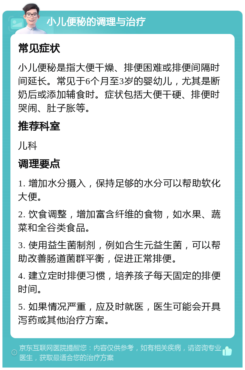 小儿便秘的调理与治疗 常见症状 小儿便秘是指大便干燥、排便困难或排便间隔时间延长。常见于6个月至3岁的婴幼儿，尤其是断奶后或添加辅食时。症状包括大便干硬、排便时哭闹、肚子胀等。 推荐科室 儿科 调理要点 1. 增加水分摄入，保持足够的水分可以帮助软化大便。 2. 饮食调整，增加富含纤维的食物，如水果、蔬菜和全谷类食品。 3. 使用益生菌制剂，例如合生元益生菌，可以帮助改善肠道菌群平衡，促进正常排便。 4. 建立定时排便习惯，培养孩子每天固定的排便时间。 5. 如果情况严重，应及时就医，医生可能会开具泻药或其他治疗方案。