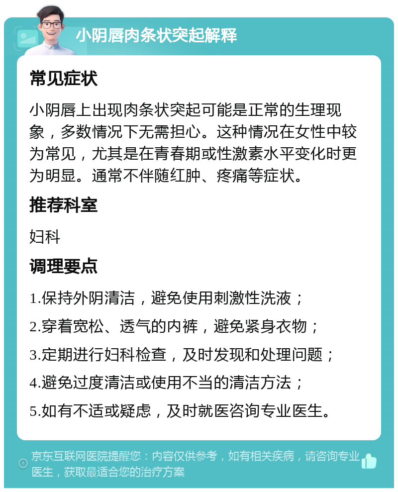 小阴唇肉条状突起解释 常见症状 小阴唇上出现肉条状突起可能是正常的生理现象，多数情况下无需担心。这种情况在女性中较为常见，尤其是在青春期或性激素水平变化时更为明显。通常不伴随红肿、疼痛等症状。 推荐科室 妇科 调理要点 1.保持外阴清洁，避免使用刺激性洗液； 2.穿着宽松、透气的内裤，避免紧身衣物； 3.定期进行妇科检查，及时发现和处理问题； 4.避免过度清洁或使用不当的清洁方法； 5.如有不适或疑虑，及时就医咨询专业医生。