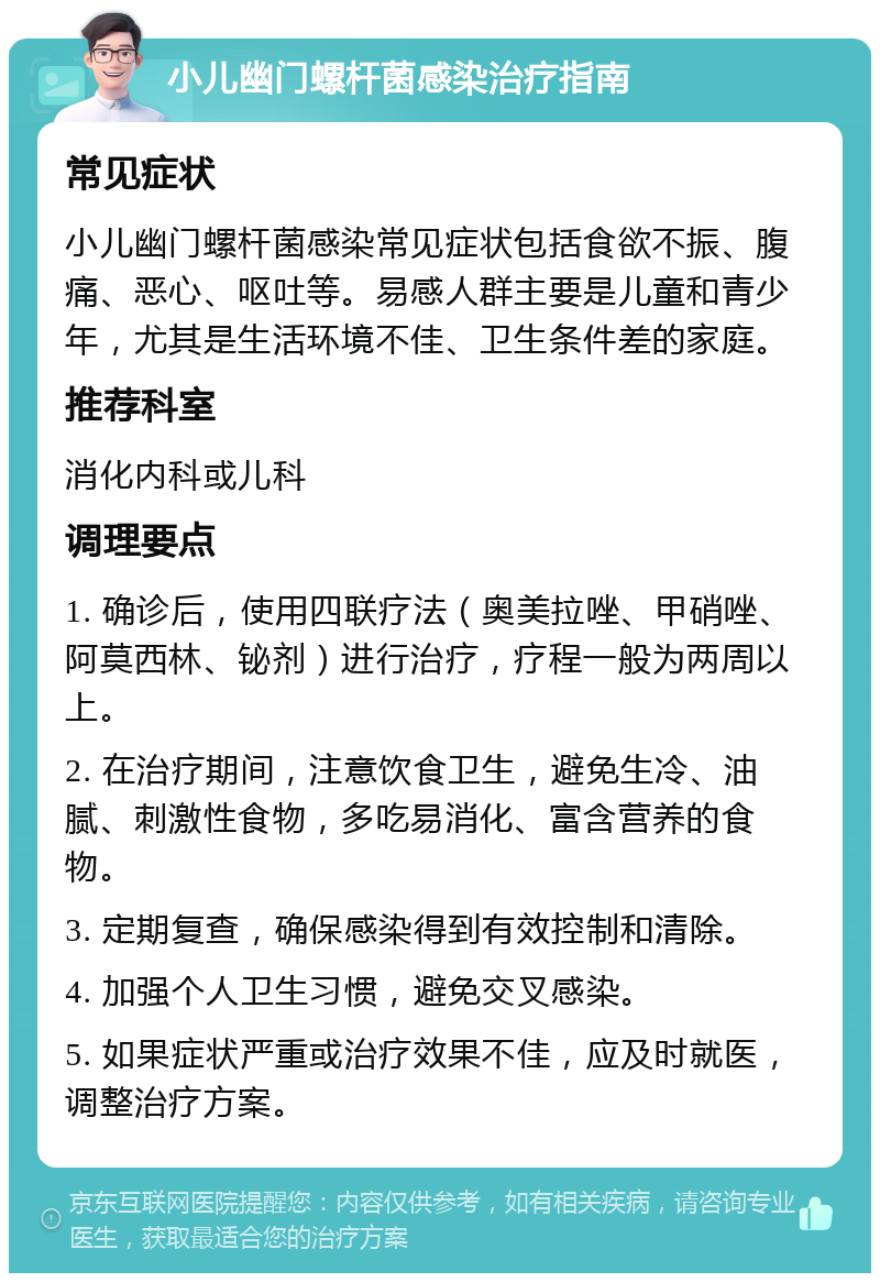 小儿幽门螺杆菌感染治疗指南 常见症状 小儿幽门螺杆菌感染常见症状包括食欲不振、腹痛、恶心、呕吐等。易感人群主要是儿童和青少年，尤其是生活环境不佳、卫生条件差的家庭。 推荐科室 消化内科或儿科 调理要点 1. 确诊后，使用四联疗法（奥美拉唑、甲硝唑、阿莫西林、铋剂）进行治疗，疗程一般为两周以上。 2. 在治疗期间，注意饮食卫生，避免生冷、油腻、刺激性食物，多吃易消化、富含营养的食物。 3. 定期复查，确保感染得到有效控制和清除。 4. 加强个人卫生习惯，避免交叉感染。 5. 如果症状严重或治疗效果不佳，应及时就医，调整治疗方案。