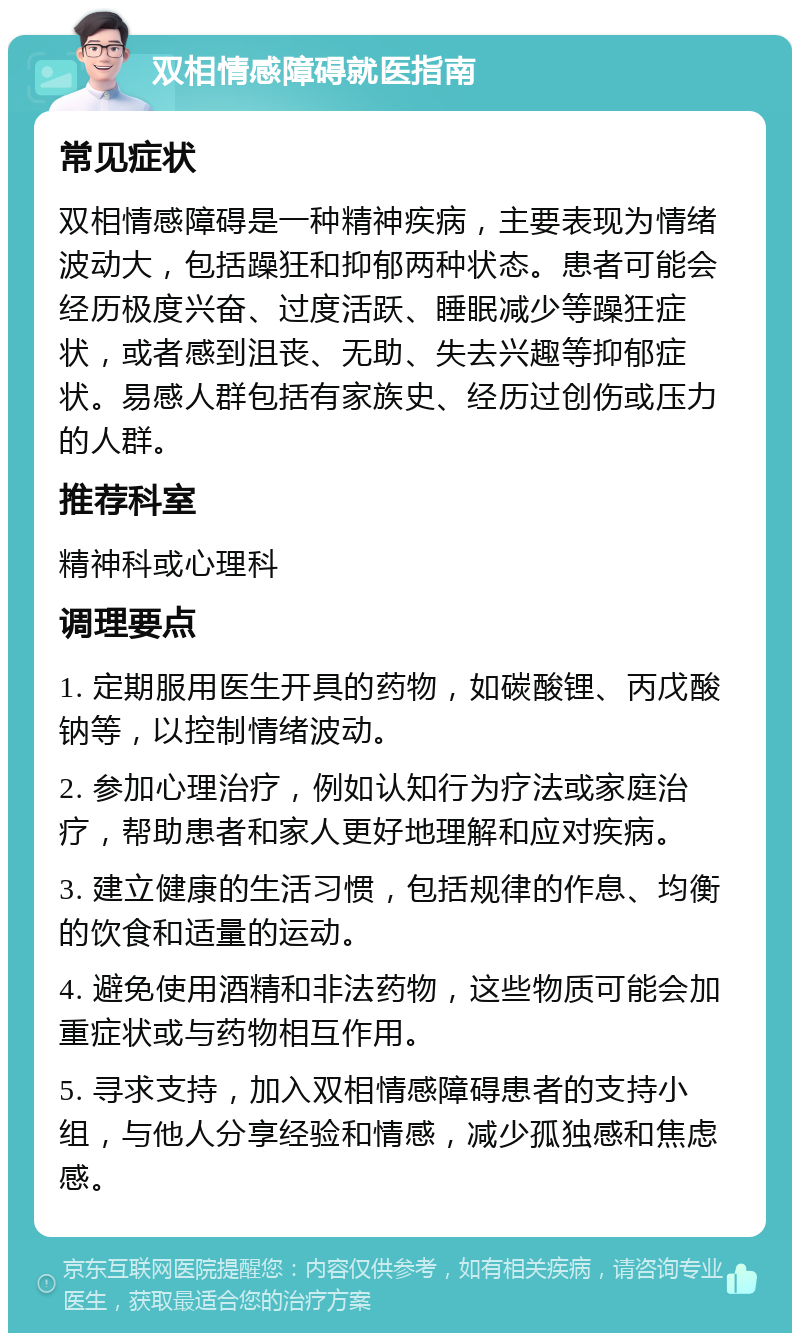 双相情感障碍就医指南 常见症状 双相情感障碍是一种精神疾病，主要表现为情绪波动大，包括躁狂和抑郁两种状态。患者可能会经历极度兴奋、过度活跃、睡眠减少等躁狂症状，或者感到沮丧、无助、失去兴趣等抑郁症状。易感人群包括有家族史、经历过创伤或压力的人群。 推荐科室 精神科或心理科 调理要点 1. 定期服用医生开具的药物，如碳酸锂、丙戊酸钠等，以控制情绪波动。 2. 参加心理治疗，例如认知行为疗法或家庭治疗，帮助患者和家人更好地理解和应对疾病。 3. 建立健康的生活习惯，包括规律的作息、均衡的饮食和适量的运动。 4. 避免使用酒精和非法药物，这些物质可能会加重症状或与药物相互作用。 5. 寻求支持，加入双相情感障碍患者的支持小组，与他人分享经验和情感，减少孤独感和焦虑感。