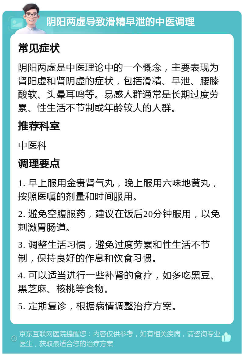 阴阳两虚导致滑精早泄的中医调理 常见症状 阴阳两虚是中医理论中的一个概念，主要表现为肾阳虚和肾阴虚的症状，包括滑精、早泄、腰膝酸软、头晕耳鸣等。易感人群通常是长期过度劳累、性生活不节制或年龄较大的人群。 推荐科室 中医科 调理要点 1. 早上服用金贵肾气丸，晚上服用六味地黄丸，按照医嘱的剂量和时间服用。 2. 避免空腹服药，建议在饭后20分钟服用，以免刺激胃肠道。 3. 调整生活习惯，避免过度劳累和性生活不节制，保持良好的作息和饮食习惯。 4. 可以适当进行一些补肾的食疗，如多吃黑豆、黑芝麻、核桃等食物。 5. 定期复诊，根据病情调整治疗方案。