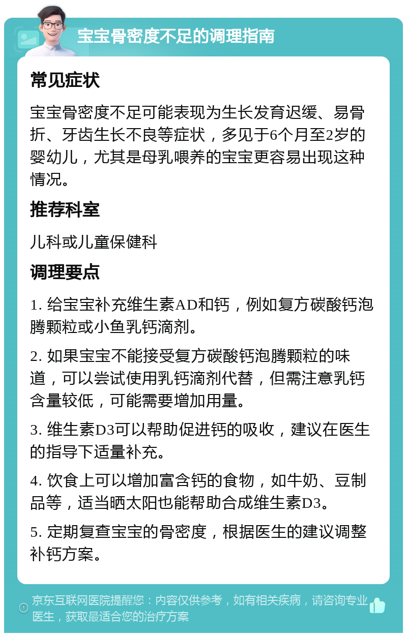 宝宝骨密度不足的调理指南 常见症状 宝宝骨密度不足可能表现为生长发育迟缓、易骨折、牙齿生长不良等症状，多见于6个月至2岁的婴幼儿，尤其是母乳喂养的宝宝更容易出现这种情况。 推荐科室 儿科或儿童保健科 调理要点 1. 给宝宝补充维生素AD和钙，例如复方碳酸钙泡腾颗粒或小鱼乳钙滴剂。 2. 如果宝宝不能接受复方碳酸钙泡腾颗粒的味道，可以尝试使用乳钙滴剂代替，但需注意乳钙含量较低，可能需要增加用量。 3. 维生素D3可以帮助促进钙的吸收，建议在医生的指导下适量补充。 4. 饮食上可以增加富含钙的食物，如牛奶、豆制品等，适当晒太阳也能帮助合成维生素D3。 5. 定期复查宝宝的骨密度，根据医生的建议调整补钙方案。