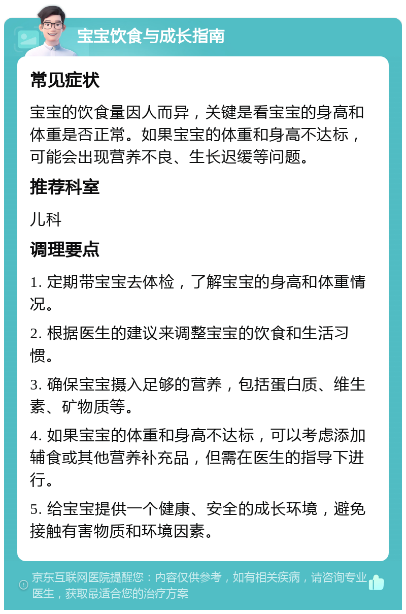 宝宝饮食与成长指南 常见症状 宝宝的饮食量因人而异，关键是看宝宝的身高和体重是否正常。如果宝宝的体重和身高不达标，可能会出现营养不良、生长迟缓等问题。 推荐科室 儿科 调理要点 1. 定期带宝宝去体检，了解宝宝的身高和体重情况。 2. 根据医生的建议来调整宝宝的饮食和生活习惯。 3. 确保宝宝摄入足够的营养，包括蛋白质、维生素、矿物质等。 4. 如果宝宝的体重和身高不达标，可以考虑添加辅食或其他营养补充品，但需在医生的指导下进行。 5. 给宝宝提供一个健康、安全的成长环境，避免接触有害物质和环境因素。