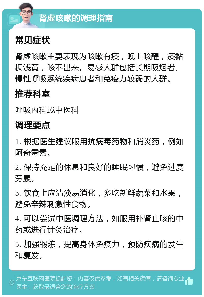 肾虚咳嗽的调理指南 常见症状 肾虚咳嗽主要表现为咳嗽有痰，晚上咳醒，痰黏稠浅黄，咳不出来。易感人群包括长期吸烟者、慢性呼吸系统疾病患者和免疫力较弱的人群。 推荐科室 呼吸内科或中医科 调理要点 1. 根据医生建议服用抗病毒药物和消炎药，例如阿奇霉素。 2. 保持充足的休息和良好的睡眠习惯，避免过度劳累。 3. 饮食上应清淡易消化，多吃新鲜蔬菜和水果，避免辛辣刺激性食物。 4. 可以尝试中医调理方法，如服用补肾止咳的中药或进行针灸治疗。 5. 加强锻炼，提高身体免疫力，预防疾病的发生和复发。