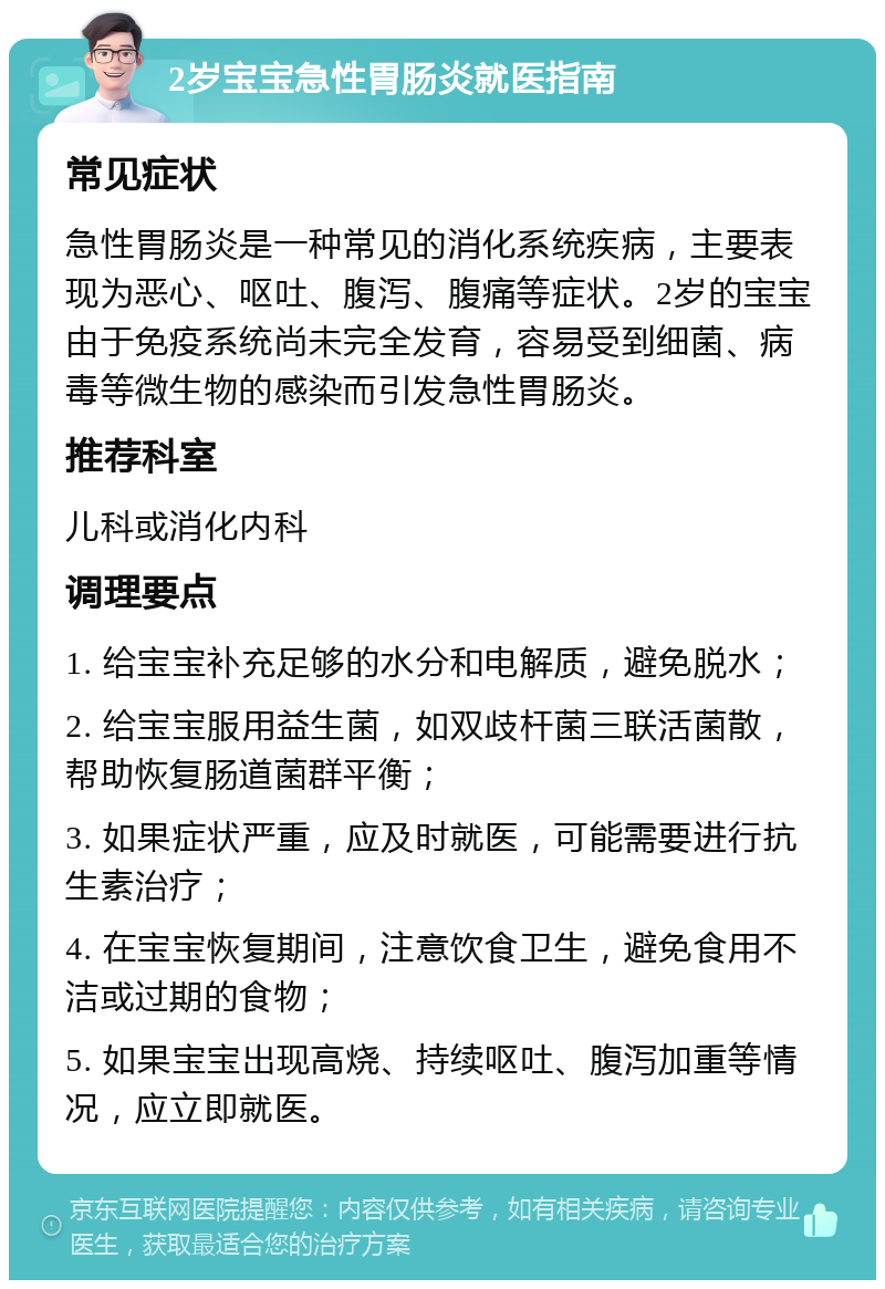 2岁宝宝急性胃肠炎就医指南 常见症状 急性胃肠炎是一种常见的消化系统疾病，主要表现为恶心、呕吐、腹泻、腹痛等症状。2岁的宝宝由于免疫系统尚未完全发育，容易受到细菌、病毒等微生物的感染而引发急性胃肠炎。 推荐科室 儿科或消化内科 调理要点 1. 给宝宝补充足够的水分和电解质，避免脱水； 2. 给宝宝服用益生菌，如双歧杆菌三联活菌散，帮助恢复肠道菌群平衡； 3. 如果症状严重，应及时就医，可能需要进行抗生素治疗； 4. 在宝宝恢复期间，注意饮食卫生，避免食用不洁或过期的食物； 5. 如果宝宝出现高烧、持续呕吐、腹泻加重等情况，应立即就医。