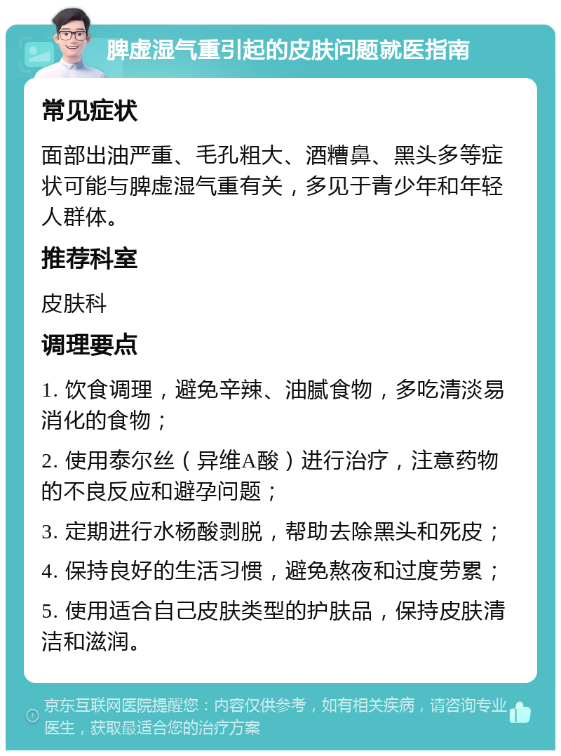 脾虚湿气重引起的皮肤问题就医指南 常见症状 面部出油严重、毛孔粗大、酒糟鼻、黑头多等症状可能与脾虚湿气重有关，多见于青少年和年轻人群体。 推荐科室 皮肤科 调理要点 1. 饮食调理，避免辛辣、油腻食物，多吃清淡易消化的食物； 2. 使用泰尔丝（异维A酸）进行治疗，注意药物的不良反应和避孕问题； 3. 定期进行水杨酸剥脱，帮助去除黑头和死皮； 4. 保持良好的生活习惯，避免熬夜和过度劳累； 5. 使用适合自己皮肤类型的护肤品，保持皮肤清洁和滋润。