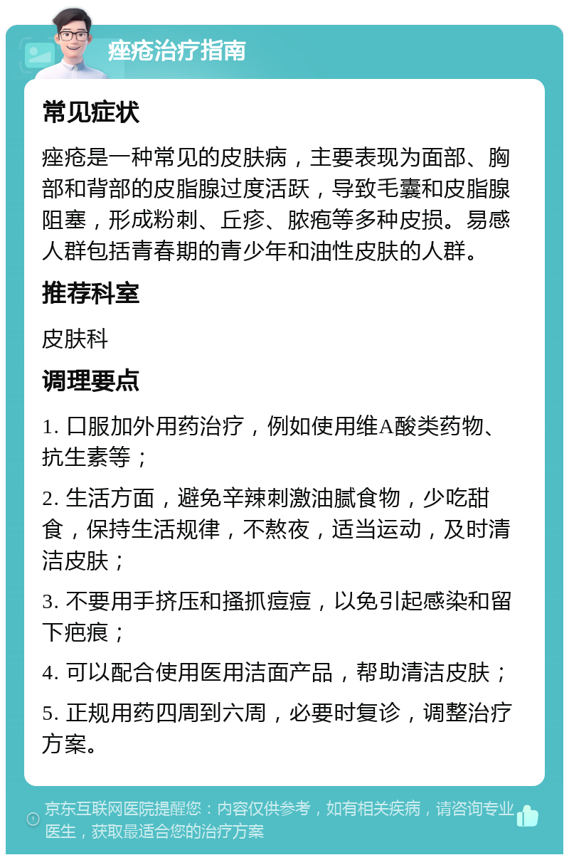 痤疮治疗指南 常见症状 痤疮是一种常见的皮肤病，主要表现为面部、胸部和背部的皮脂腺过度活跃，导致毛囊和皮脂腺阻塞，形成粉刺、丘疹、脓疱等多种皮损。易感人群包括青春期的青少年和油性皮肤的人群。 推荐科室 皮肤科 调理要点 1. 口服加外用药治疗，例如使用维A酸类药物、抗生素等； 2. 生活方面，避免辛辣刺激油腻食物，少吃甜食，保持生活规律，不熬夜，适当运动，及时清洁皮肤； 3. 不要用手挤压和搔抓痘痘，以免引起感染和留下疤痕； 4. 可以配合使用医用洁面产品，帮助清洁皮肤； 5. 正规用药四周到六周，必要时复诊，调整治疗方案。