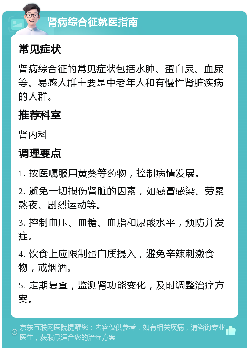 肾病综合征就医指南 常见症状 肾病综合征的常见症状包括水肿、蛋白尿、血尿等。易感人群主要是中老年人和有慢性肾脏疾病的人群。 推荐科室 肾内科 调理要点 1. 按医嘱服用黄葵等药物，控制病情发展。 2. 避免一切损伤肾脏的因素，如感冒感染、劳累熬夜、剧烈运动等。 3. 控制血压、血糖、血脂和尿酸水平，预防并发症。 4. 饮食上应限制蛋白质摄入，避免辛辣刺激食物，戒烟酒。 5. 定期复查，监测肾功能变化，及时调整治疗方案。