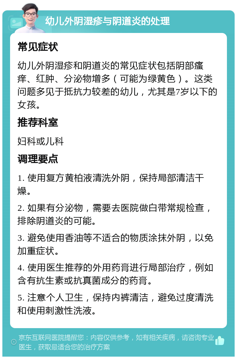 幼儿外阴湿疹与阴道炎的处理 常见症状 幼儿外阴湿疹和阴道炎的常见症状包括阴部瘙痒、红肿、分泌物增多（可能为绿黄色）。这类问题多见于抵抗力较差的幼儿，尤其是7岁以下的女孩。 推荐科室 妇科或儿科 调理要点 1. 使用复方黄柏液清洗外阴，保持局部清洁干燥。 2. 如果有分泌物，需要去医院做白带常规检查，排除阴道炎的可能。 3. 避免使用香油等不适合的物质涂抹外阴，以免加重症状。 4. 使用医生推荐的外用药膏进行局部治疗，例如含有抗生素或抗真菌成分的药膏。 5. 注意个人卫生，保持内裤清洁，避免过度清洗和使用刺激性洗液。