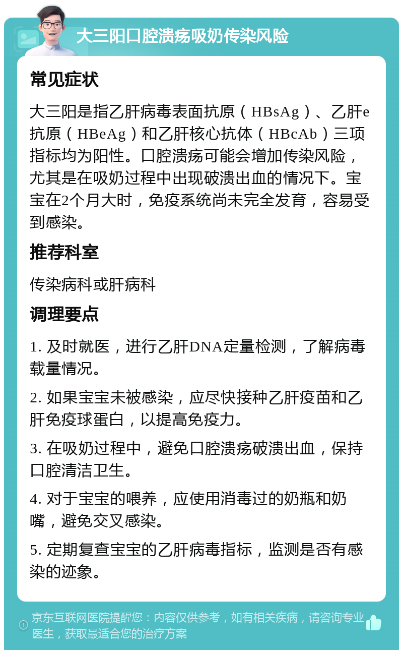 大三阳口腔溃疡吸奶传染风险 常见症状 大三阳是指乙肝病毒表面抗原（HBsAg）、乙肝e抗原（HBeAg）和乙肝核心抗体（HBcAb）三项指标均为阳性。口腔溃疡可能会增加传染风险，尤其是在吸奶过程中出现破溃出血的情况下。宝宝在2个月大时，免疫系统尚未完全发育，容易受到感染。 推荐科室 传染病科或肝病科 调理要点 1. 及时就医，进行乙肝DNA定量检测，了解病毒载量情况。 2. 如果宝宝未被感染，应尽快接种乙肝疫苗和乙肝免疫球蛋白，以提高免疫力。 3. 在吸奶过程中，避免口腔溃疡破溃出血，保持口腔清洁卫生。 4. 对于宝宝的喂养，应使用消毒过的奶瓶和奶嘴，避免交叉感染。 5. 定期复查宝宝的乙肝病毒指标，监测是否有感染的迹象。