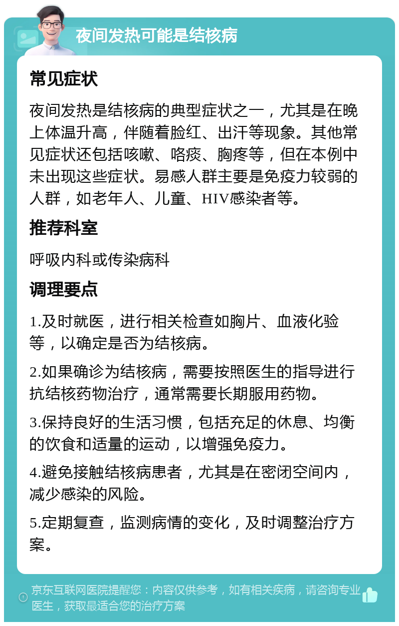 夜间发热可能是结核病 常见症状 夜间发热是结核病的典型症状之一，尤其是在晚上体温升高，伴随着脸红、出汗等现象。其他常见症状还包括咳嗽、咯痰、胸疼等，但在本例中未出现这些症状。易感人群主要是免疫力较弱的人群，如老年人、儿童、HIV感染者等。 推荐科室 呼吸内科或传染病科 调理要点 1.及时就医，进行相关检查如胸片、血液化验等，以确定是否为结核病。 2.如果确诊为结核病，需要按照医生的指导进行抗结核药物治疗，通常需要长期服用药物。 3.保持良好的生活习惯，包括充足的休息、均衡的饮食和适量的运动，以增强免疫力。 4.避免接触结核病患者，尤其是在密闭空间内，减少感染的风险。 5.定期复查，监测病情的变化，及时调整治疗方案。