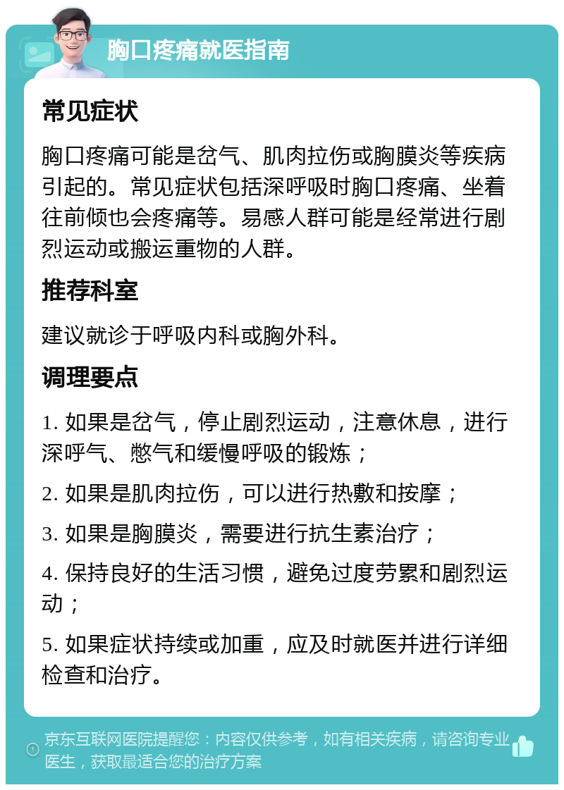 胸口疼痛就医指南 常见症状 胸口疼痛可能是岔气、肌肉拉伤或胸膜炎等疾病引起的。常见症状包括深呼吸时胸口疼痛、坐着往前倾也会疼痛等。易感人群可能是经常进行剧烈运动或搬运重物的人群。 推荐科室 建议就诊于呼吸内科或胸外科。 调理要点 1. 如果是岔气，停止剧烈运动，注意休息，进行深呼气、憋气和缓慢呼吸的锻炼； 2. 如果是肌肉拉伤，可以进行热敷和按摩； 3. 如果是胸膜炎，需要进行抗生素治疗； 4. 保持良好的生活习惯，避免过度劳累和剧烈运动； 5. 如果症状持续或加重，应及时就医并进行详细检查和治疗。