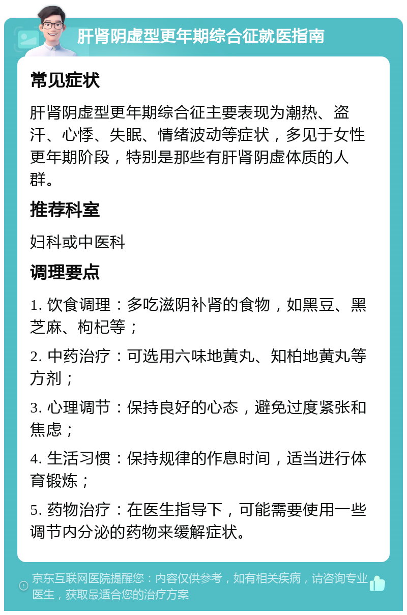 肝肾阴虚型更年期综合征就医指南 常见症状 肝肾阴虚型更年期综合征主要表现为潮热、盗汗、心悸、失眠、情绪波动等症状，多见于女性更年期阶段，特别是那些有肝肾阴虚体质的人群。 推荐科室 妇科或中医科 调理要点 1. 饮食调理：多吃滋阴补肾的食物，如黑豆、黑芝麻、枸杞等； 2. 中药治疗：可选用六味地黄丸、知柏地黄丸等方剂； 3. 心理调节：保持良好的心态，避免过度紧张和焦虑； 4. 生活习惯：保持规律的作息时间，适当进行体育锻炼； 5. 药物治疗：在医生指导下，可能需要使用一些调节内分泌的药物来缓解症状。