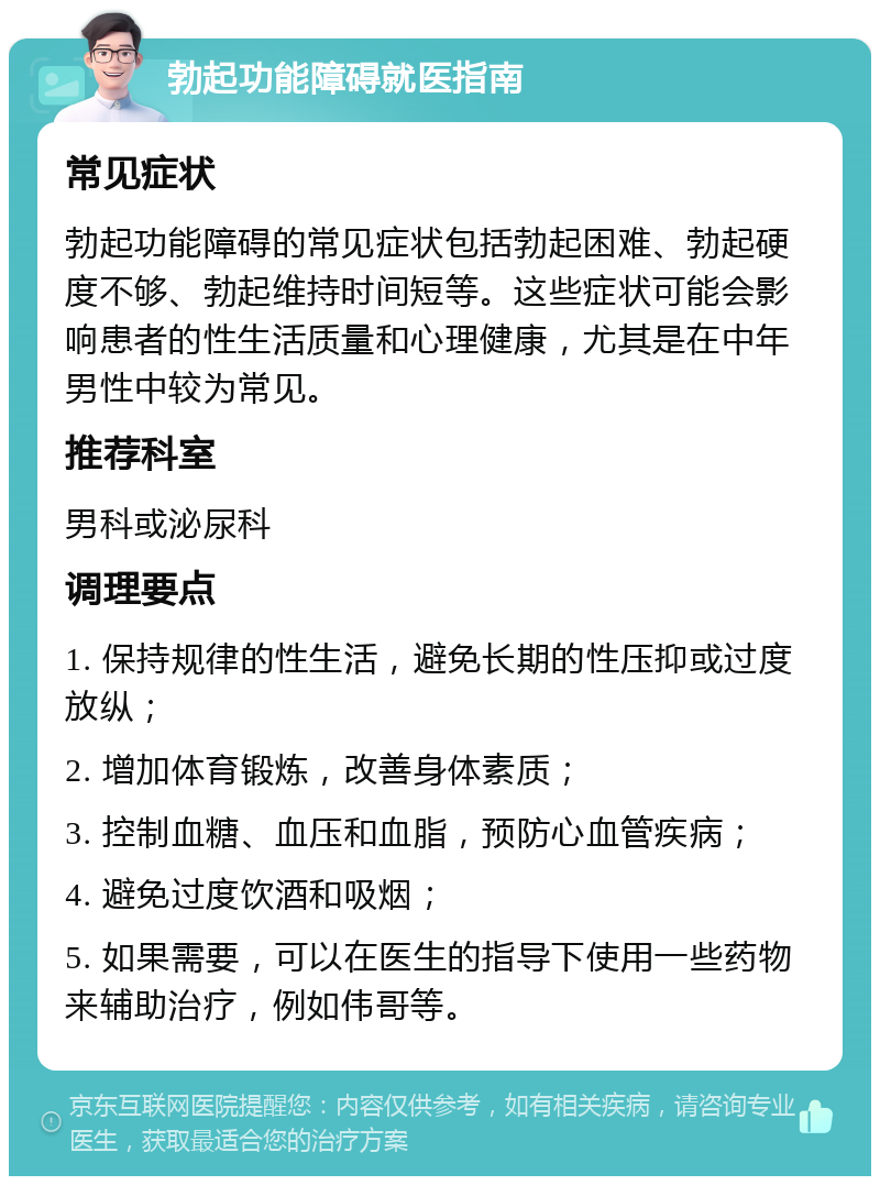 勃起功能障碍就医指南 常见症状 勃起功能障碍的常见症状包括勃起困难、勃起硬度不够、勃起维持时间短等。这些症状可能会影响患者的性生活质量和心理健康，尤其是在中年男性中较为常见。 推荐科室 男科或泌尿科 调理要点 1. 保持规律的性生活，避免长期的性压抑或过度放纵； 2. 增加体育锻炼，改善身体素质； 3. 控制血糖、血压和血脂，预防心血管疾病； 4. 避免过度饮酒和吸烟； 5. 如果需要，可以在医生的指导下使用一些药物来辅助治疗，例如伟哥等。