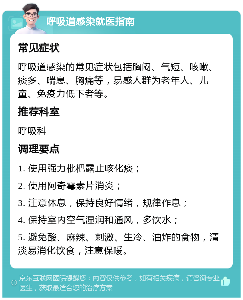 呼吸道感染就医指南 常见症状 呼吸道感染的常见症状包括胸闷、气短、咳嗽、痰多、喘息、胸痛等，易感人群为老年人、儿童、免疫力低下者等。 推荐科室 呼吸科 调理要点 1. 使用强力枇杷露止咳化痰； 2. 使用阿奇霉素片消炎； 3. 注意休息，保持良好情绪，规律作息； 4. 保持室内空气湿润和通风，多饮水； 5. 避免酸、麻辣、刺激、生冷、油炸的食物，清淡易消化饮食，注意保暖。