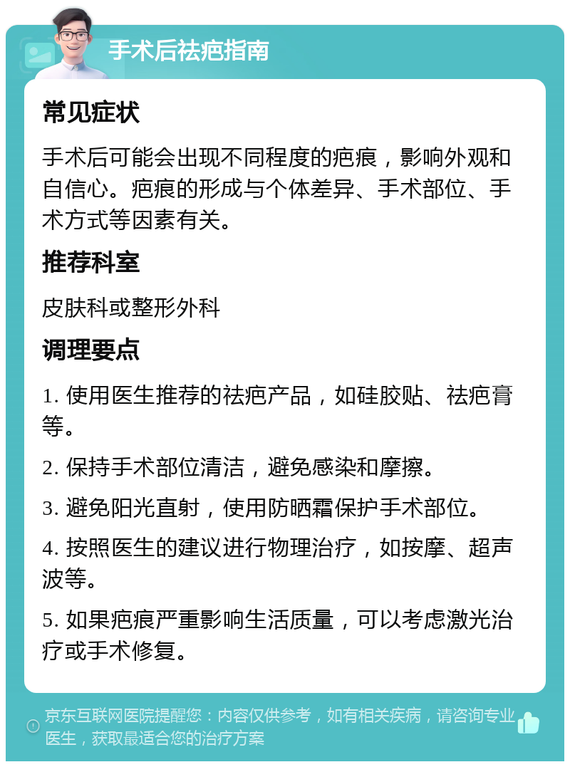 手术后祛疤指南 常见症状 手术后可能会出现不同程度的疤痕，影响外观和自信心。疤痕的形成与个体差异、手术部位、手术方式等因素有关。 推荐科室 皮肤科或整形外科 调理要点 1. 使用医生推荐的祛疤产品，如硅胶贴、祛疤膏等。 2. 保持手术部位清洁，避免感染和摩擦。 3. 避免阳光直射，使用防晒霜保护手术部位。 4. 按照医生的建议进行物理治疗，如按摩、超声波等。 5. 如果疤痕严重影响生活质量，可以考虑激光治疗或手术修复。