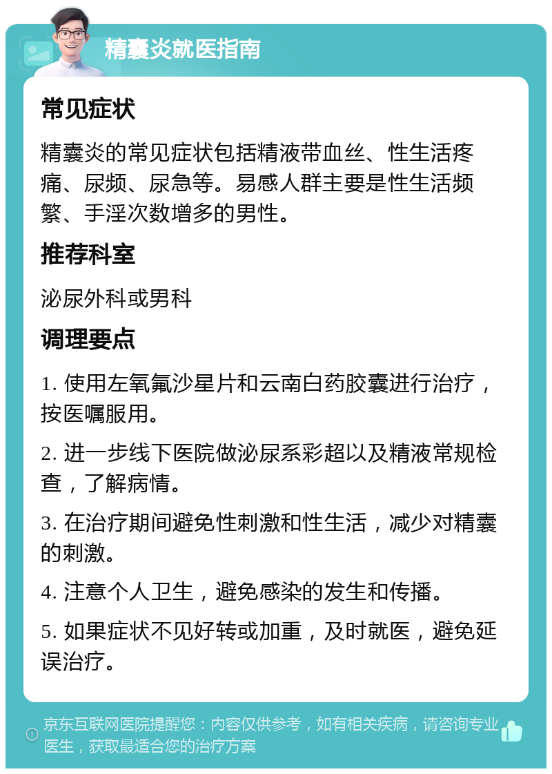 精囊炎就医指南 常见症状 精囊炎的常见症状包括精液带血丝、性生活疼痛、尿频、尿急等。易感人群主要是性生活频繁、手淫次数增多的男性。 推荐科室 泌尿外科或男科 调理要点 1. 使用左氧氟沙星片和云南白药胶囊进行治疗，按医嘱服用。 2. 进一步线下医院做泌尿系彩超以及精液常规检查，了解病情。 3. 在治疗期间避免性刺激和性生活，减少对精囊的刺激。 4. 注意个人卫生，避免感染的发生和传播。 5. 如果症状不见好转或加重，及时就医，避免延误治疗。