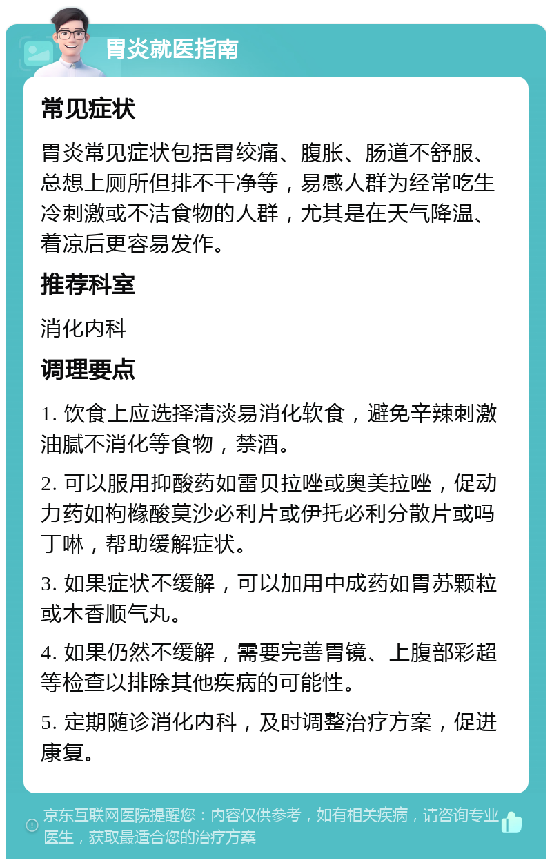 胃炎就医指南 常见症状 胃炎常见症状包括胃绞痛、腹胀、肠道不舒服、总想上厕所但排不干净等，易感人群为经常吃生冷刺激或不洁食物的人群，尤其是在天气降温、着凉后更容易发作。 推荐科室 消化内科 调理要点 1. 饮食上应选择清淡易消化软食，避免辛辣刺激油腻不消化等食物，禁酒。 2. 可以服用抑酸药如雷贝拉唑或奥美拉唑，促动力药如枸橼酸莫沙必利片或伊托必利分散片或吗丁啉，帮助缓解症状。 3. 如果症状不缓解，可以加用中成药如胃苏颗粒或木香顺气丸。 4. 如果仍然不缓解，需要完善胃镜、上腹部彩超等检查以排除其他疾病的可能性。 5. 定期随诊消化内科，及时调整治疗方案，促进康复。