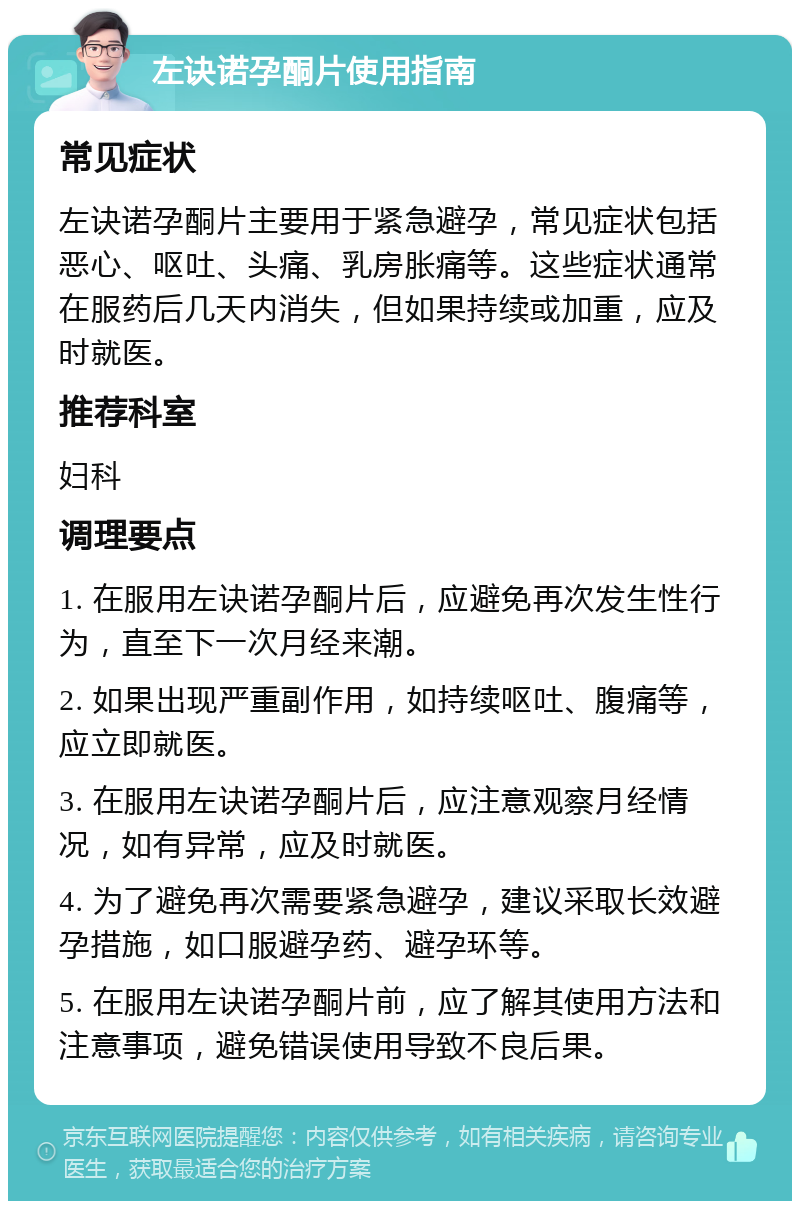 左诀诺孕酮片使用指南 常见症状 左诀诺孕酮片主要用于紧急避孕，常见症状包括恶心、呕吐、头痛、乳房胀痛等。这些症状通常在服药后几天内消失，但如果持续或加重，应及时就医。 推荐科室 妇科 调理要点 1. 在服用左诀诺孕酮片后，应避免再次发生性行为，直至下一次月经来潮。 2. 如果出现严重副作用，如持续呕吐、腹痛等，应立即就医。 3. 在服用左诀诺孕酮片后，应注意观察月经情况，如有异常，应及时就医。 4. 为了避免再次需要紧急避孕，建议采取长效避孕措施，如口服避孕药、避孕环等。 5. 在服用左诀诺孕酮片前，应了解其使用方法和注意事项，避免错误使用导致不良后果。