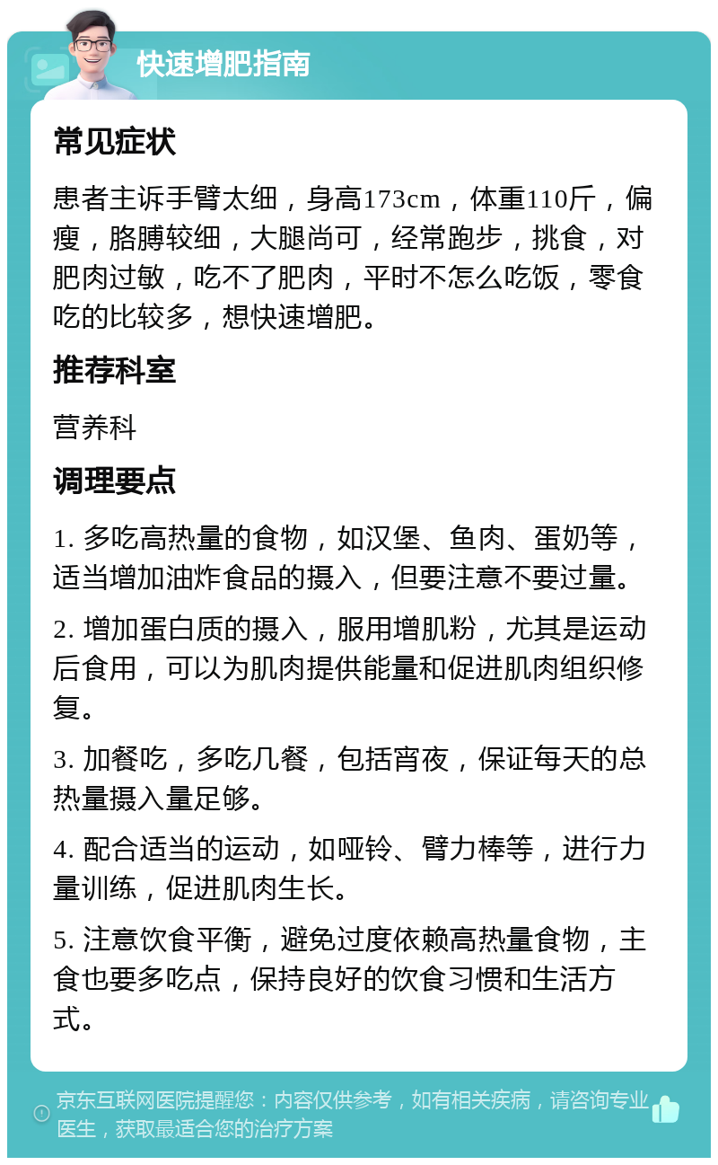 快速增肥指南 常见症状 患者主诉手臂太细，身高173cm，体重110斤，偏瘦，胳膊较细，大腿尚可，经常跑步，挑食，对肥肉过敏，吃不了肥肉，平时不怎么吃饭，零食吃的比较多，想快速增肥。 推荐科室 营养科 调理要点 1. 多吃高热量的食物，如汉堡、鱼肉、蛋奶等，适当增加油炸食品的摄入，但要注意不要过量。 2. 增加蛋白质的摄入，服用增肌粉，尤其是运动后食用，可以为肌肉提供能量和促进肌肉组织修复。 3. 加餐吃，多吃几餐，包括宵夜，保证每天的总热量摄入量足够。 4. 配合适当的运动，如哑铃、臂力棒等，进行力量训练，促进肌肉生长。 5. 注意饮食平衡，避免过度依赖高热量食物，主食也要多吃点，保持良好的饮食习惯和生活方式。