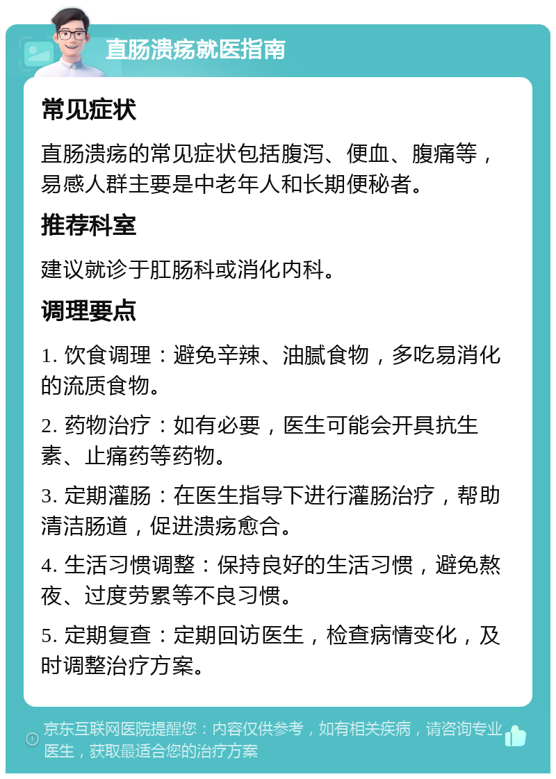 直肠溃疡就医指南 常见症状 直肠溃疡的常见症状包括腹泻、便血、腹痛等，易感人群主要是中老年人和长期便秘者。 推荐科室 建议就诊于肛肠科或消化内科。 调理要点 1. 饮食调理：避免辛辣、油腻食物，多吃易消化的流质食物。 2. 药物治疗：如有必要，医生可能会开具抗生素、止痛药等药物。 3. 定期灌肠：在医生指导下进行灌肠治疗，帮助清洁肠道，促进溃疡愈合。 4. 生活习惯调整：保持良好的生活习惯，避免熬夜、过度劳累等不良习惯。 5. 定期复查：定期回访医生，检查病情变化，及时调整治疗方案。