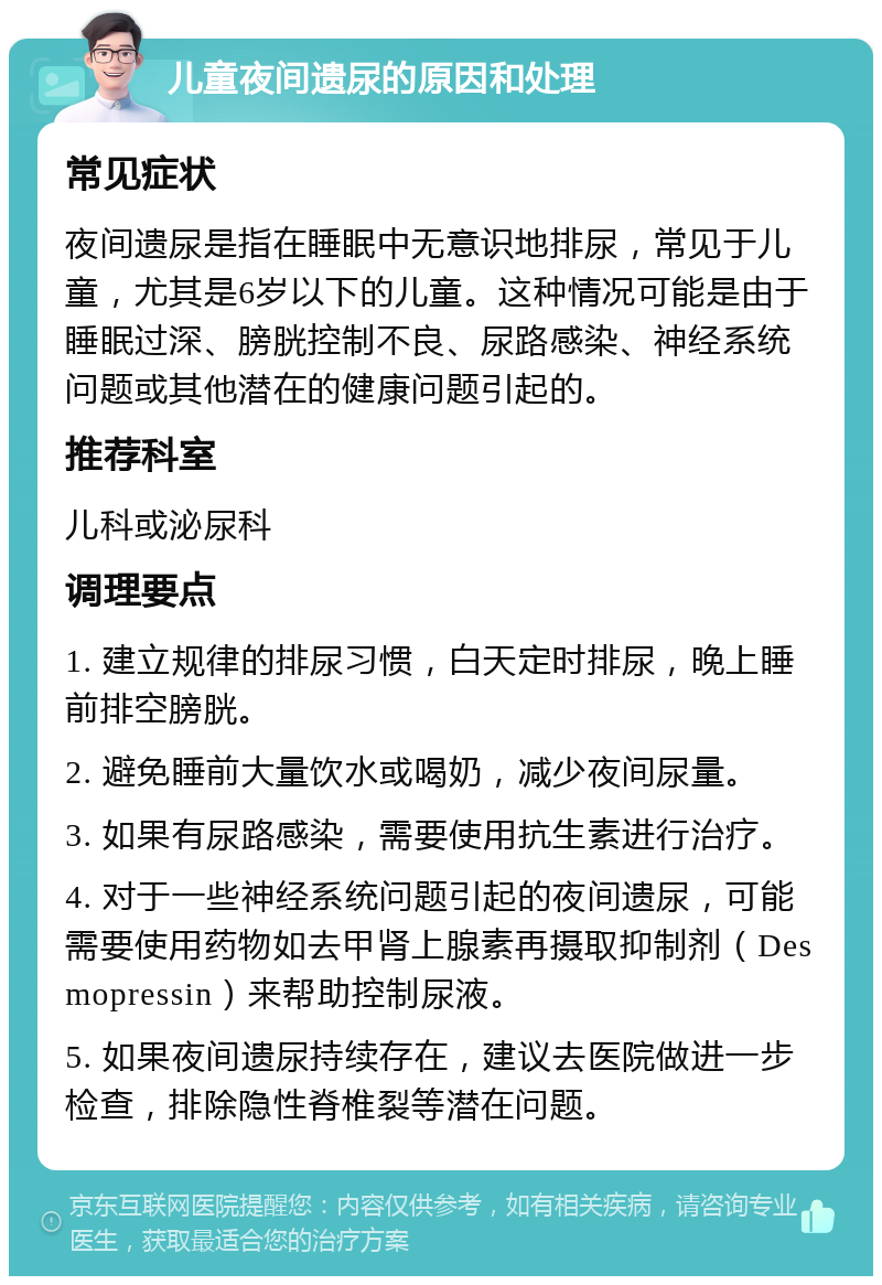 儿童夜间遗尿的原因和处理 常见症状 夜间遗尿是指在睡眠中无意识地排尿，常见于儿童，尤其是6岁以下的儿童。这种情况可能是由于睡眠过深、膀胱控制不良、尿路感染、神经系统问题或其他潜在的健康问题引起的。 推荐科室 儿科或泌尿科 调理要点 1. 建立规律的排尿习惯，白天定时排尿，晚上睡前排空膀胱。 2. 避免睡前大量饮水或喝奶，减少夜间尿量。 3. 如果有尿路感染，需要使用抗生素进行治疗。 4. 对于一些神经系统问题引起的夜间遗尿，可能需要使用药物如去甲肾上腺素再摄取抑制剂（Desmopressin）来帮助控制尿液。 5. 如果夜间遗尿持续存在，建议去医院做进一步检查，排除隐性脊椎裂等潜在问题。