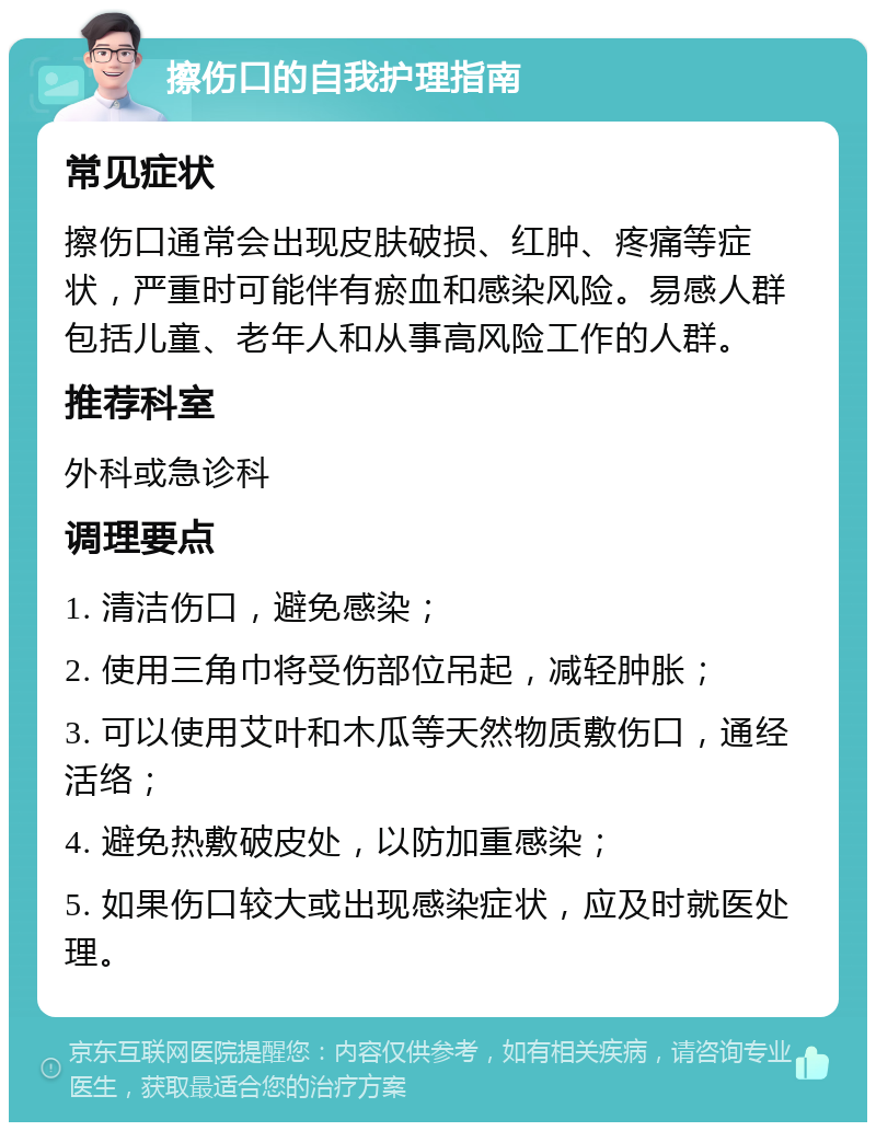 擦伤口的自我护理指南 常见症状 擦伤口通常会出现皮肤破损、红肿、疼痛等症状，严重时可能伴有瘀血和感染风险。易感人群包括儿童、老年人和从事高风险工作的人群。 推荐科室 外科或急诊科 调理要点 1. 清洁伤口，避免感染； 2. 使用三角巾将受伤部位吊起，减轻肿胀； 3. 可以使用艾叶和木瓜等天然物质敷伤口，通经活络； 4. 避免热敷破皮处，以防加重感染； 5. 如果伤口较大或出现感染症状，应及时就医处理。