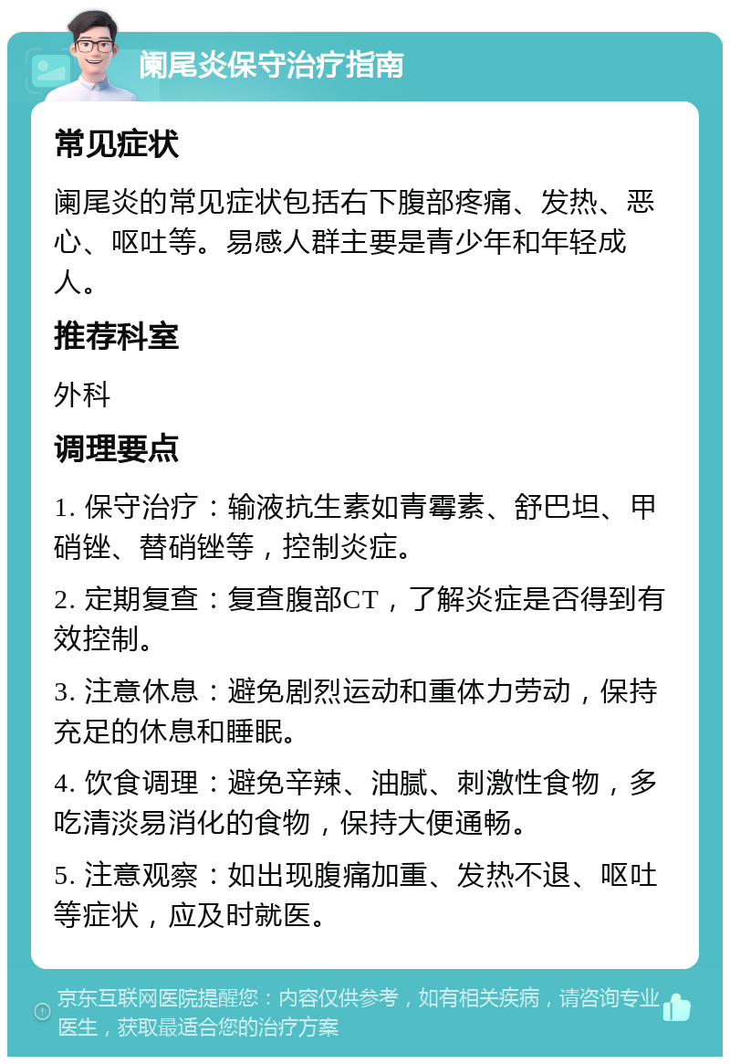 阑尾炎保守治疗指南 常见症状 阑尾炎的常见症状包括右下腹部疼痛、发热、恶心、呕吐等。易感人群主要是青少年和年轻成人。 推荐科室 外科 调理要点 1. 保守治疗：输液抗生素如青霉素、舒巴坦、甲硝锉、替硝锉等，控制炎症。 2. 定期复查：复查腹部CT，了解炎症是否得到有效控制。 3. 注意休息：避免剧烈运动和重体力劳动，保持充足的休息和睡眠。 4. 饮食调理：避免辛辣、油腻、刺激性食物，多吃清淡易消化的食物，保持大便通畅。 5. 注意观察：如出现腹痛加重、发热不退、呕吐等症状，应及时就医。