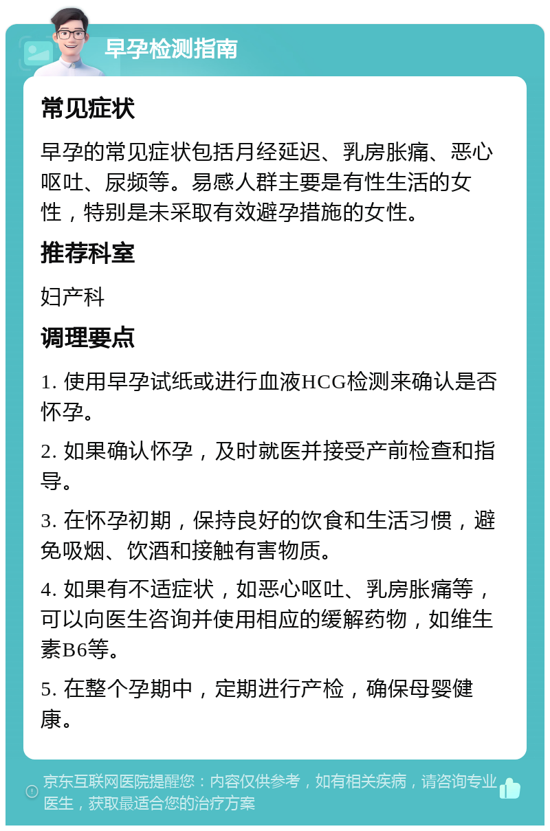 早孕检测指南 常见症状 早孕的常见症状包括月经延迟、乳房胀痛、恶心呕吐、尿频等。易感人群主要是有性生活的女性，特别是未采取有效避孕措施的女性。 推荐科室 妇产科 调理要点 1. 使用早孕试纸或进行血液HCG检测来确认是否怀孕。 2. 如果确认怀孕，及时就医并接受产前检查和指导。 3. 在怀孕初期，保持良好的饮食和生活习惯，避免吸烟、饮酒和接触有害物质。 4. 如果有不适症状，如恶心呕吐、乳房胀痛等，可以向医生咨询并使用相应的缓解药物，如维生素B6等。 5. 在整个孕期中，定期进行产检，确保母婴健康。