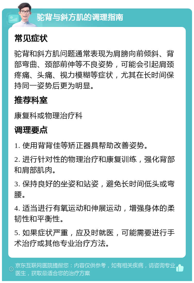 驼背与斜方肌的调理指南 常见症状 驼背和斜方肌问题通常表现为肩膀向前倾斜、背部弯曲、颈部前伸等不良姿势，可能会引起肩颈疼痛、头痛、视力模糊等症状，尤其在长时间保持同一姿势后更为明显。 推荐科室 康复科或物理治疗科 调理要点 1. 使用背背佳等矫正器具帮助改善姿势。 2. 进行针对性的物理治疗和康复训练，强化背部和肩部肌肉。 3. 保持良好的坐姿和站姿，避免长时间低头或弯腰。 4. 适当进行有氧运动和伸展运动，增强身体的柔韧性和平衡性。 5. 如果症状严重，应及时就医，可能需要进行手术治疗或其他专业治疗方法。