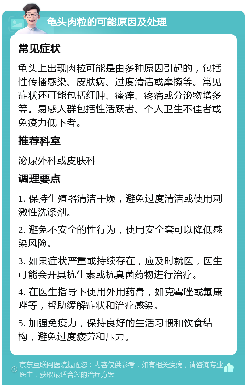 龟头肉粒的可能原因及处理 常见症状 龟头上出现肉粒可能是由多种原因引起的，包括性传播感染、皮肤病、过度清洁或摩擦等。常见症状还可能包括红肿、瘙痒、疼痛或分泌物增多等。易感人群包括性活跃者、个人卫生不佳者或免疫力低下者。 推荐科室 泌尿外科或皮肤科 调理要点 1. 保持生殖器清洁干燥，避免过度清洁或使用刺激性洗涤剂。 2. 避免不安全的性行为，使用安全套可以降低感染风险。 3. 如果症状严重或持续存在，应及时就医，医生可能会开具抗生素或抗真菌药物进行治疗。 4. 在医生指导下使用外用药膏，如克霉唑或氟康唑等，帮助缓解症状和治疗感染。 5. 加强免疫力，保持良好的生活习惯和饮食结构，避免过度疲劳和压力。