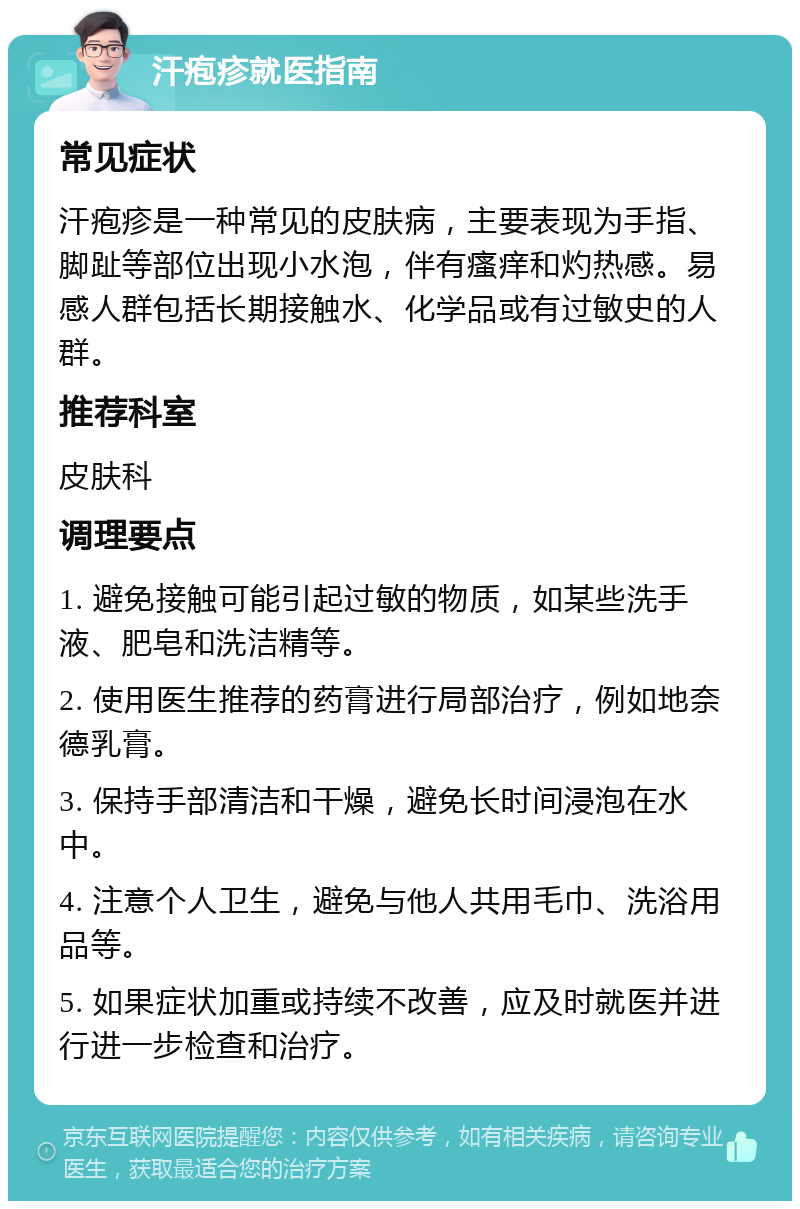 汗疱疹就医指南 常见症状 汗疱疹是一种常见的皮肤病，主要表现为手指、脚趾等部位出现小水泡，伴有瘙痒和灼热感。易感人群包括长期接触水、化学品或有过敏史的人群。 推荐科室 皮肤科 调理要点 1. 避免接触可能引起过敏的物质，如某些洗手液、肥皂和洗洁精等。 2. 使用医生推荐的药膏进行局部治疗，例如地奈德乳膏。 3. 保持手部清洁和干燥，避免长时间浸泡在水中。 4. 注意个人卫生，避免与他人共用毛巾、洗浴用品等。 5. 如果症状加重或持续不改善，应及时就医并进行进一步检查和治疗。