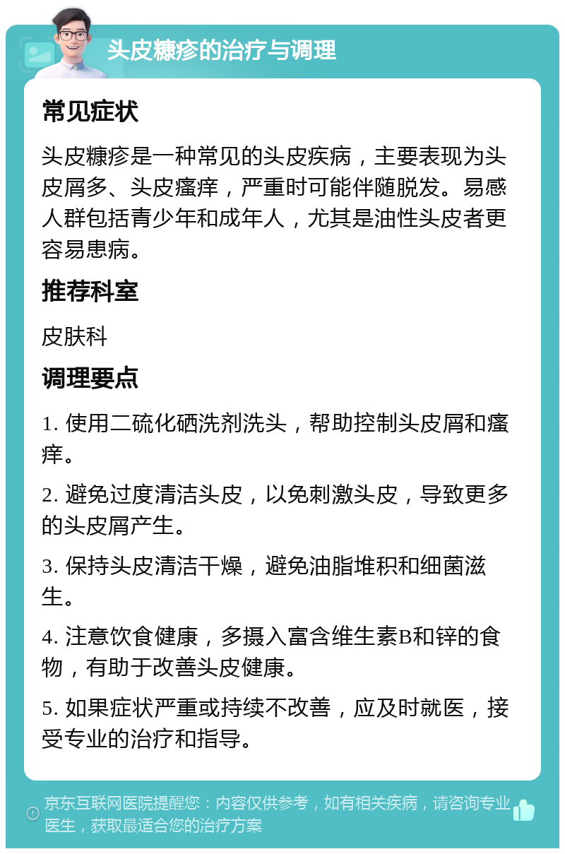 头皮糠疹的治疗与调理 常见症状 头皮糠疹是一种常见的头皮疾病，主要表现为头皮屑多、头皮瘙痒，严重时可能伴随脱发。易感人群包括青少年和成年人，尤其是油性头皮者更容易患病。 推荐科室 皮肤科 调理要点 1. 使用二硫化硒洗剂洗头，帮助控制头皮屑和瘙痒。 2. 避免过度清洁头皮，以免刺激头皮，导致更多的头皮屑产生。 3. 保持头皮清洁干燥，避免油脂堆积和细菌滋生。 4. 注意饮食健康，多摄入富含维生素B和锌的食物，有助于改善头皮健康。 5. 如果症状严重或持续不改善，应及时就医，接受专业的治疗和指导。