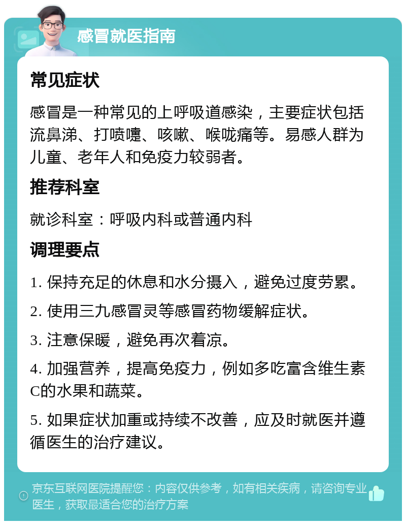 感冒就医指南 常见症状 感冒是一种常见的上呼吸道感染，主要症状包括流鼻涕、打喷嚏、咳嗽、喉咙痛等。易感人群为儿童、老年人和免疫力较弱者。 推荐科室 就诊科室：呼吸内科或普通内科 调理要点 1. 保持充足的休息和水分摄入，避免过度劳累。 2. 使用三九感冒灵等感冒药物缓解症状。 3. 注意保暖，避免再次着凉。 4. 加强营养，提高免疫力，例如多吃富含维生素C的水果和蔬菜。 5. 如果症状加重或持续不改善，应及时就医并遵循医生的治疗建议。