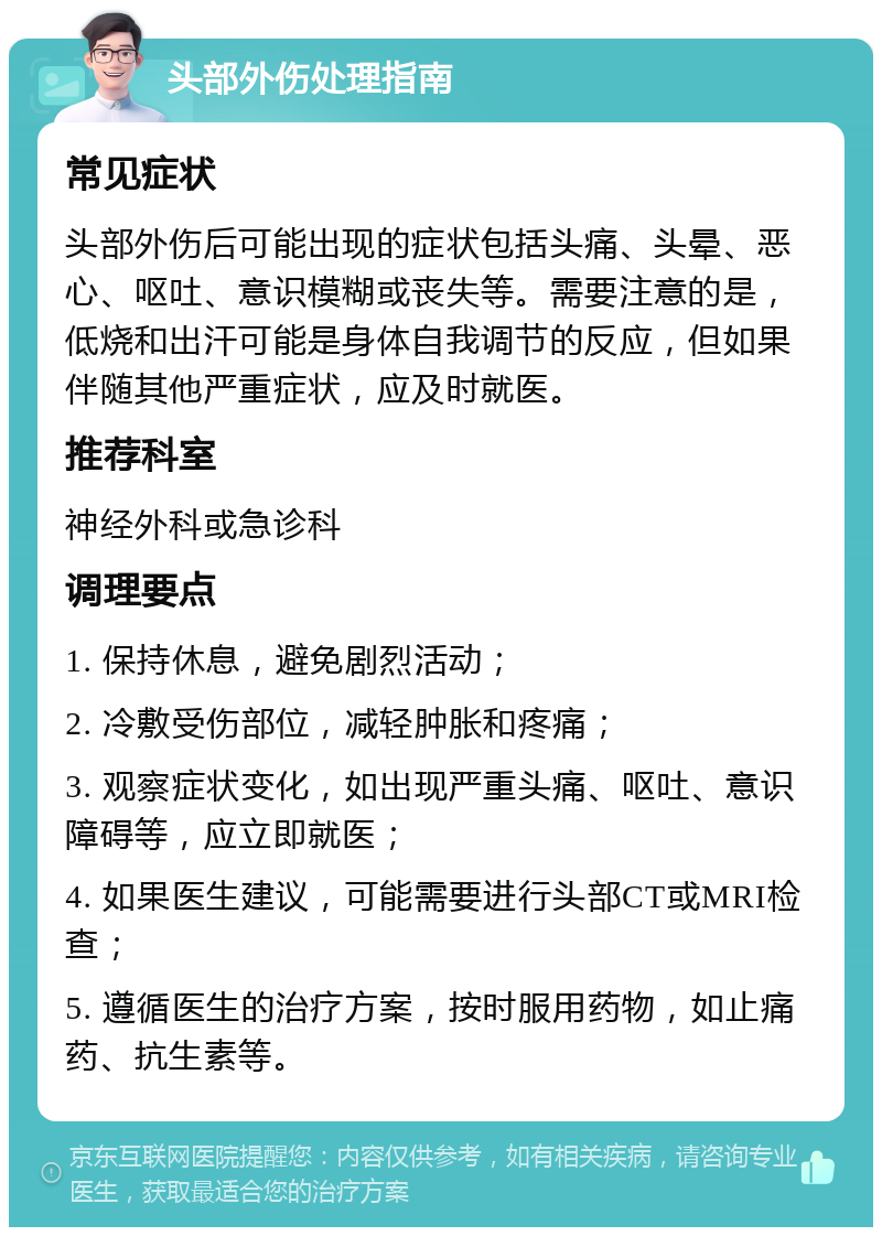 头部外伤处理指南 常见症状 头部外伤后可能出现的症状包括头痛、头晕、恶心、呕吐、意识模糊或丧失等。需要注意的是，低烧和出汗可能是身体自我调节的反应，但如果伴随其他严重症状，应及时就医。 推荐科室 神经外科或急诊科 调理要点 1. 保持休息，避免剧烈活动； 2. 冷敷受伤部位，减轻肿胀和疼痛； 3. 观察症状变化，如出现严重头痛、呕吐、意识障碍等，应立即就医； 4. 如果医生建议，可能需要进行头部CT或MRI检查； 5. 遵循医生的治疗方案，按时服用药物，如止痛药、抗生素等。