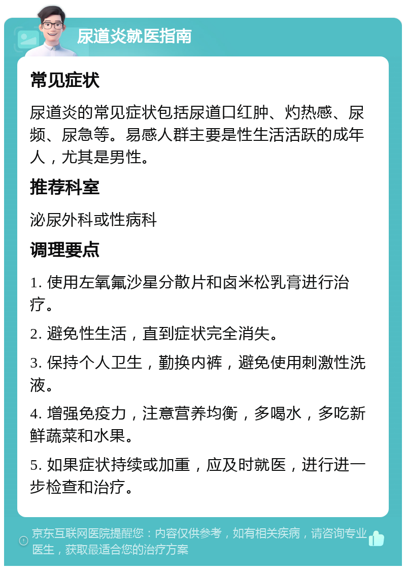 尿道炎就医指南 常见症状 尿道炎的常见症状包括尿道口红肿、灼热感、尿频、尿急等。易感人群主要是性生活活跃的成年人，尤其是男性。 推荐科室 泌尿外科或性病科 调理要点 1. 使用左氧氟沙星分散片和卤米松乳膏进行治疗。 2. 避免性生活，直到症状完全消失。 3. 保持个人卫生，勤换内裤，避免使用刺激性洗液。 4. 增强免疫力，注意营养均衡，多喝水，多吃新鲜蔬菜和水果。 5. 如果症状持续或加重，应及时就医，进行进一步检查和治疗。