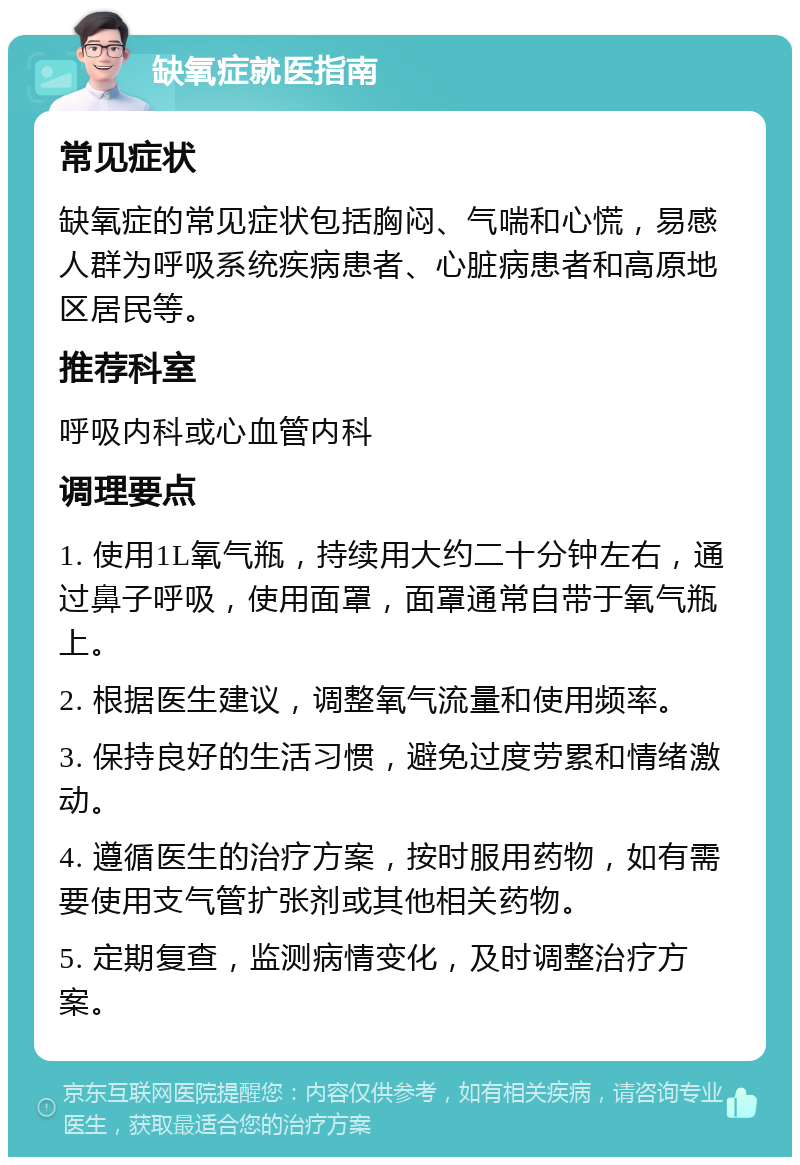 缺氧症就医指南 常见症状 缺氧症的常见症状包括胸闷、气喘和心慌，易感人群为呼吸系统疾病患者、心脏病患者和高原地区居民等。 推荐科室 呼吸内科或心血管内科 调理要点 1. 使用1L氧气瓶，持续用大约二十分钟左右，通过鼻子呼吸，使用面罩，面罩通常自带于氧气瓶上。 2. 根据医生建议，调整氧气流量和使用频率。 3. 保持良好的生活习惯，避免过度劳累和情绪激动。 4. 遵循医生的治疗方案，按时服用药物，如有需要使用支气管扩张剂或其他相关药物。 5. 定期复查，监测病情变化，及时调整治疗方案。