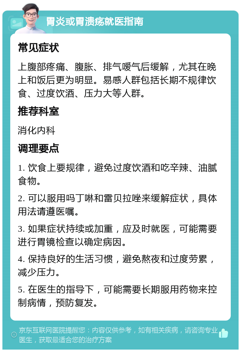 胃炎或胃溃疡就医指南 常见症状 上腹部疼痛、腹胀、排气嗳气后缓解，尤其在晚上和饭后更为明显。易感人群包括长期不规律饮食、过度饮酒、压力大等人群。 推荐科室 消化内科 调理要点 1. 饮食上要规律，避免过度饮酒和吃辛辣、油腻食物。 2. 可以服用吗丁啉和雷贝拉唑来缓解症状，具体用法请遵医嘱。 3. 如果症状持续或加重，应及时就医，可能需要进行胃镜检查以确定病因。 4. 保持良好的生活习惯，避免熬夜和过度劳累，减少压力。 5. 在医生的指导下，可能需要长期服用药物来控制病情，预防复发。