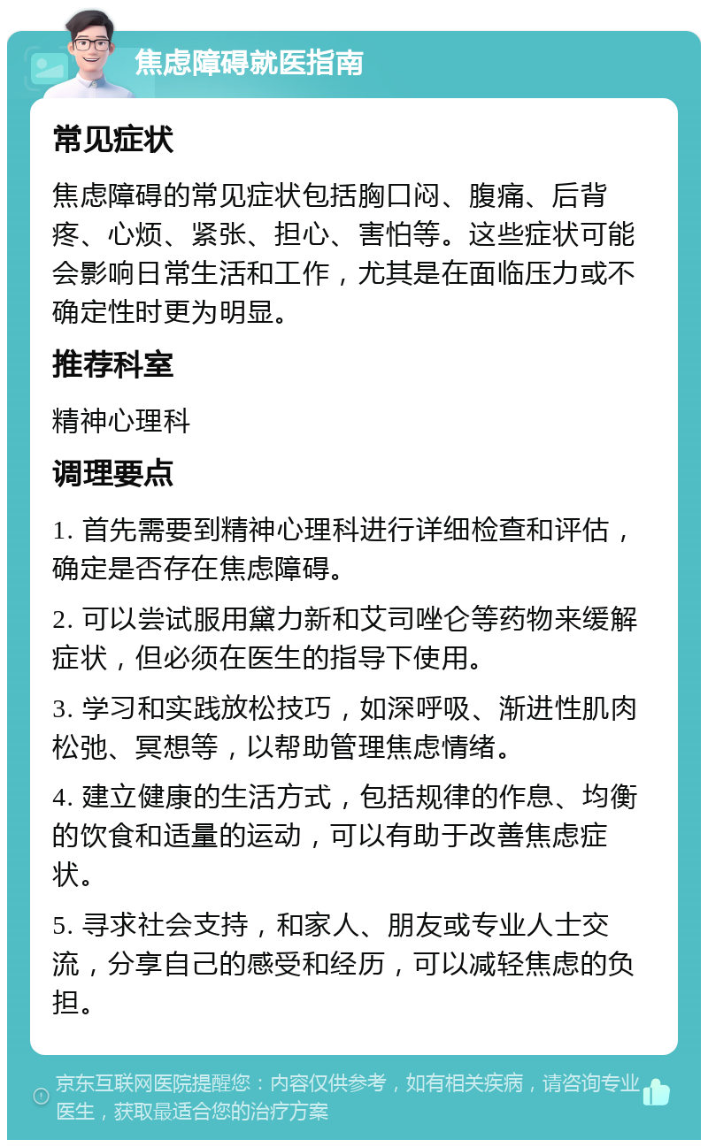 焦虑障碍就医指南 常见症状 焦虑障碍的常见症状包括胸口闷、腹痛、后背疼、心烦、紧张、担心、害怕等。这些症状可能会影响日常生活和工作，尤其是在面临压力或不确定性时更为明显。 推荐科室 精神心理科 调理要点 1. 首先需要到精神心理科进行详细检查和评估，确定是否存在焦虑障碍。 2. 可以尝试服用黛力新和艾司唑仑等药物来缓解症状，但必须在医生的指导下使用。 3. 学习和实践放松技巧，如深呼吸、渐进性肌肉松弛、冥想等，以帮助管理焦虑情绪。 4. 建立健康的生活方式，包括规律的作息、均衡的饮食和适量的运动，可以有助于改善焦虑症状。 5. 寻求社会支持，和家人、朋友或专业人士交流，分享自己的感受和经历，可以减轻焦虑的负担。