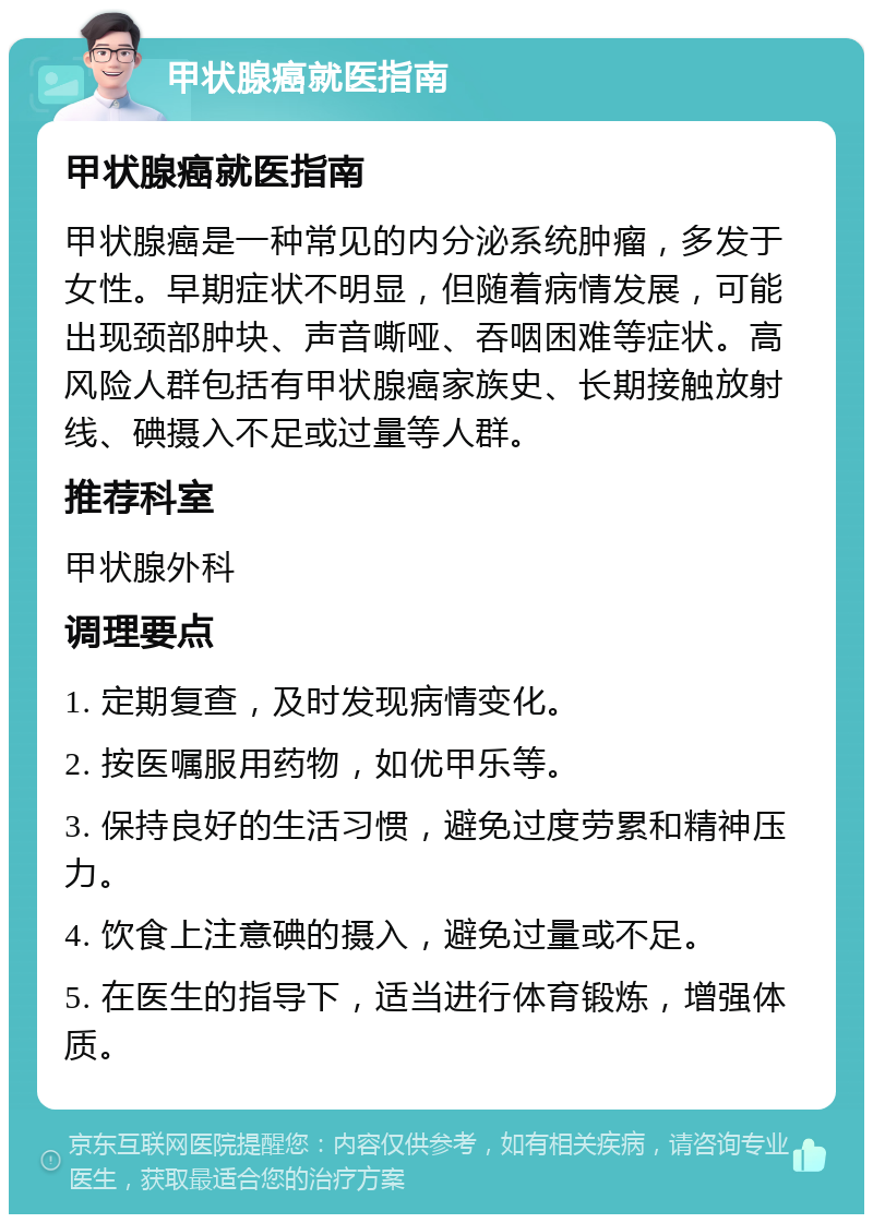 甲状腺癌就医指南 甲状腺癌就医指南 甲状腺癌是一种常见的内分泌系统肿瘤，多发于女性。早期症状不明显，但随着病情发展，可能出现颈部肿块、声音嘶哑、吞咽困难等症状。高风险人群包括有甲状腺癌家族史、长期接触放射线、碘摄入不足或过量等人群。 推荐科室 甲状腺外科 调理要点 1. 定期复查，及时发现病情变化。 2. 按医嘱服用药物，如优甲乐等。 3. 保持良好的生活习惯，避免过度劳累和精神压力。 4. 饮食上注意碘的摄入，避免过量或不足。 5. 在医生的指导下，适当进行体育锻炼，增强体质。