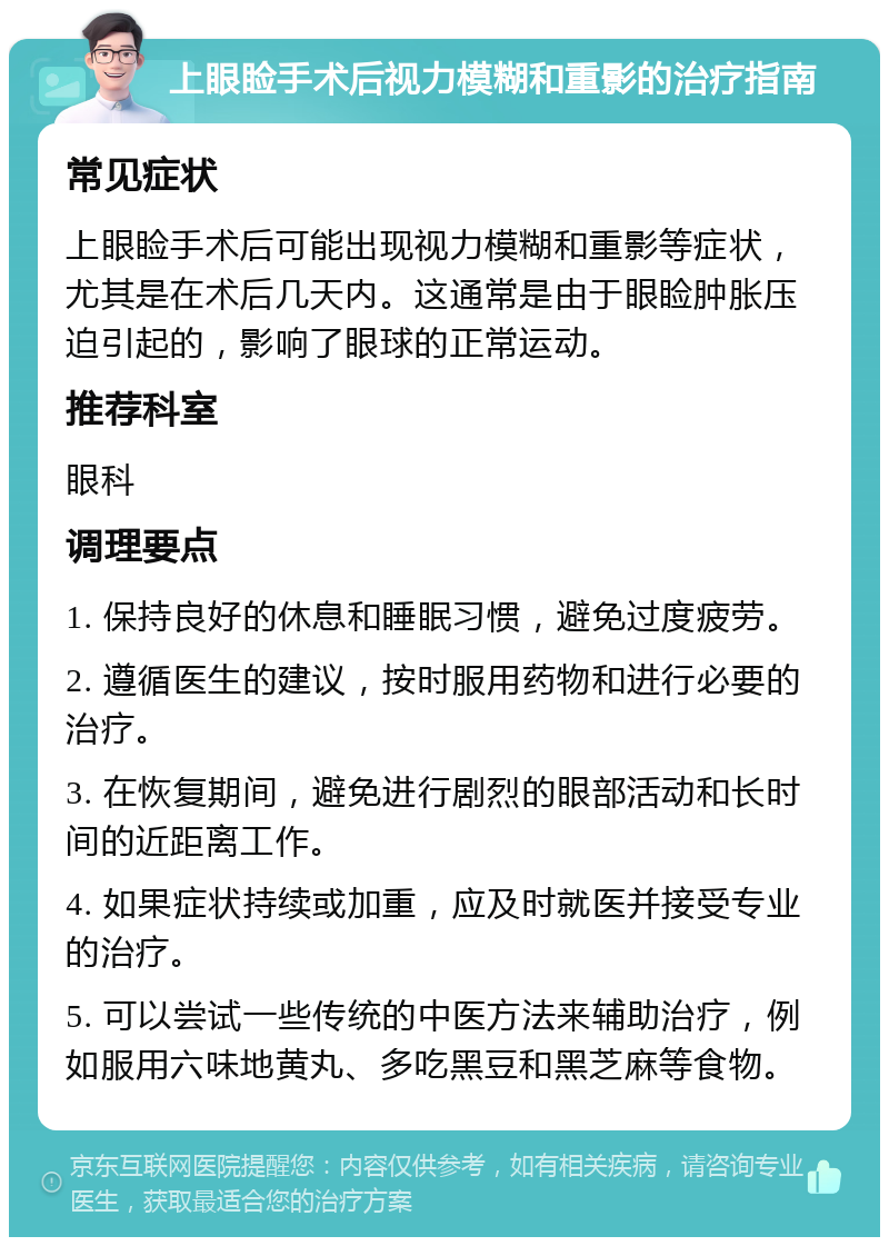 上眼睑手术后视力模糊和重影的治疗指南 常见症状 上眼睑手术后可能出现视力模糊和重影等症状，尤其是在术后几天内。这通常是由于眼睑肿胀压迫引起的，影响了眼球的正常运动。 推荐科室 眼科 调理要点 1. 保持良好的休息和睡眠习惯，避免过度疲劳。 2. 遵循医生的建议，按时服用药物和进行必要的治疗。 3. 在恢复期间，避免进行剧烈的眼部活动和长时间的近距离工作。 4. 如果症状持续或加重，应及时就医并接受专业的治疗。 5. 可以尝试一些传统的中医方法来辅助治疗，例如服用六味地黄丸、多吃黑豆和黑芝麻等食物。