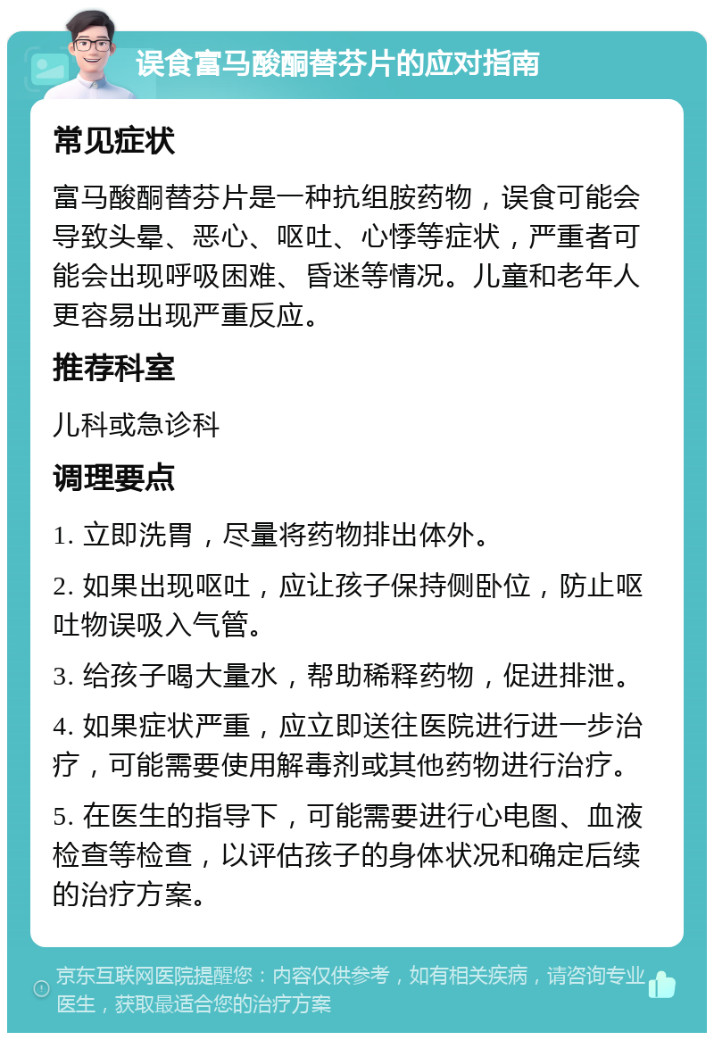 误食富马酸酮替芬片的应对指南 常见症状 富马酸酮替芬片是一种抗组胺药物，误食可能会导致头晕、恶心、呕吐、心悸等症状，严重者可能会出现呼吸困难、昏迷等情况。儿童和老年人更容易出现严重反应。 推荐科室 儿科或急诊科 调理要点 1. 立即洗胃，尽量将药物排出体外。 2. 如果出现呕吐，应让孩子保持侧卧位，防止呕吐物误吸入气管。 3. 给孩子喝大量水，帮助稀释药物，促进排泄。 4. 如果症状严重，应立即送往医院进行进一步治疗，可能需要使用解毒剂或其他药物进行治疗。 5. 在医生的指导下，可能需要进行心电图、血液检查等检查，以评估孩子的身体状况和确定后续的治疗方案。