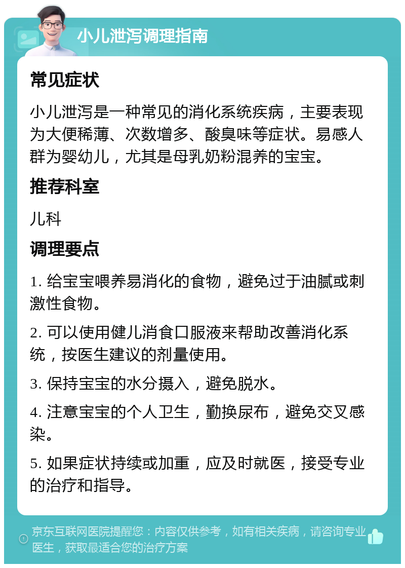 小儿泄泻调理指南 常见症状 小儿泄泻是一种常见的消化系统疾病，主要表现为大便稀薄、次数增多、酸臭味等症状。易感人群为婴幼儿，尤其是母乳奶粉混养的宝宝。 推荐科室 儿科 调理要点 1. 给宝宝喂养易消化的食物，避免过于油腻或刺激性食物。 2. 可以使用健儿消食口服液来帮助改善消化系统，按医生建议的剂量使用。 3. 保持宝宝的水分摄入，避免脱水。 4. 注意宝宝的个人卫生，勤换尿布，避免交叉感染。 5. 如果症状持续或加重，应及时就医，接受专业的治疗和指导。