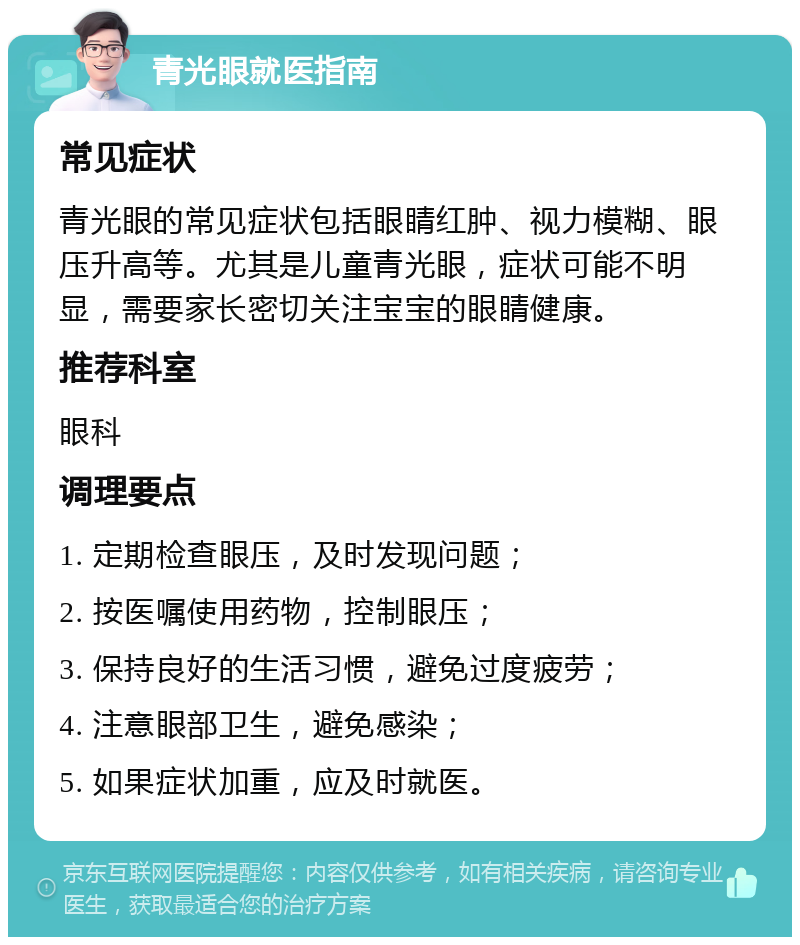 青光眼就医指南 常见症状 青光眼的常见症状包括眼睛红肿、视力模糊、眼压升高等。尤其是儿童青光眼，症状可能不明显，需要家长密切关注宝宝的眼睛健康。 推荐科室 眼科 调理要点 1. 定期检查眼压，及时发现问题； 2. 按医嘱使用药物，控制眼压； 3. 保持良好的生活习惯，避免过度疲劳； 4. 注意眼部卫生，避免感染； 5. 如果症状加重，应及时就医。