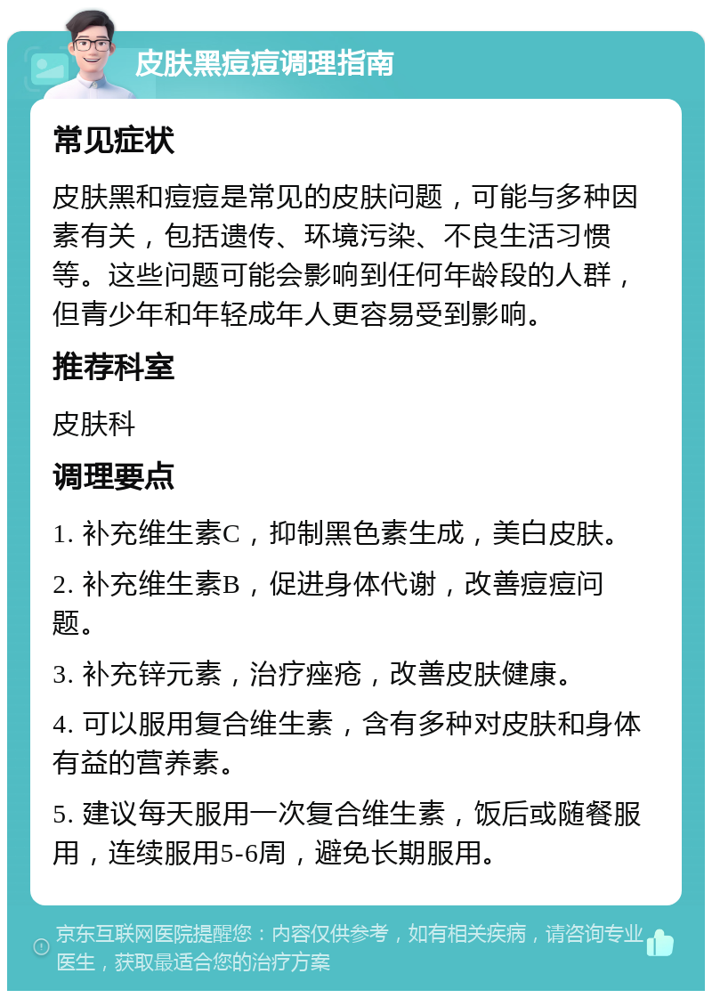 皮肤黑痘痘调理指南 常见症状 皮肤黑和痘痘是常见的皮肤问题，可能与多种因素有关，包括遗传、环境污染、不良生活习惯等。这些问题可能会影响到任何年龄段的人群，但青少年和年轻成年人更容易受到影响。 推荐科室 皮肤科 调理要点 1. 补充维生素C，抑制黑色素生成，美白皮肤。 2. 补充维生素B，促进身体代谢，改善痘痘问题。 3. 补充锌元素，治疗痤疮，改善皮肤健康。 4. 可以服用复合维生素，含有多种对皮肤和身体有益的营养素。 5. 建议每天服用一次复合维生素，饭后或随餐服用，连续服用5-6周，避免长期服用。