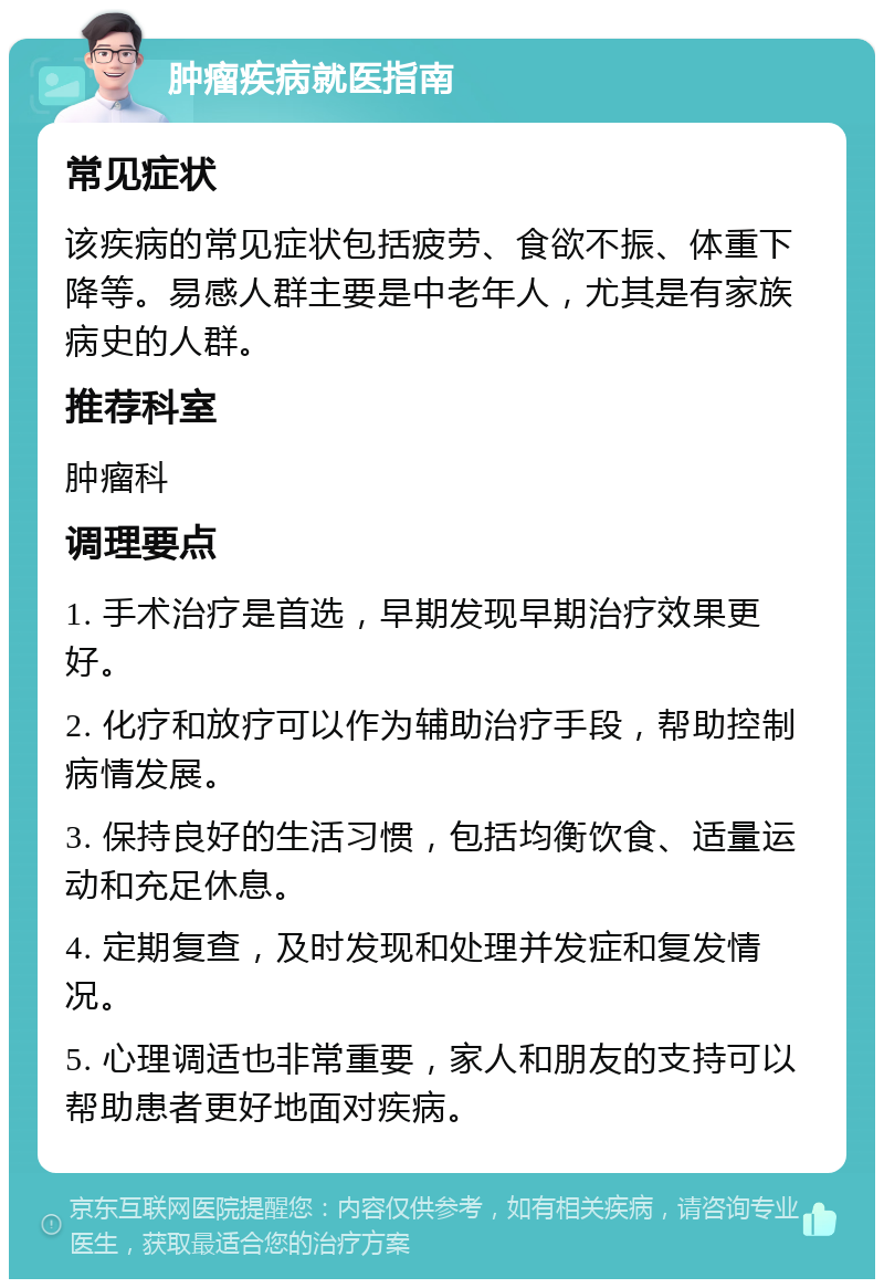 肿瘤疾病就医指南 常见症状 该疾病的常见症状包括疲劳、食欲不振、体重下降等。易感人群主要是中老年人，尤其是有家族病史的人群。 推荐科室 肿瘤科 调理要点 1. 手术治疗是首选，早期发现早期治疗效果更好。 2. 化疗和放疗可以作为辅助治疗手段，帮助控制病情发展。 3. 保持良好的生活习惯，包括均衡饮食、适量运动和充足休息。 4. 定期复查，及时发现和处理并发症和复发情况。 5. 心理调适也非常重要，家人和朋友的支持可以帮助患者更好地面对疾病。